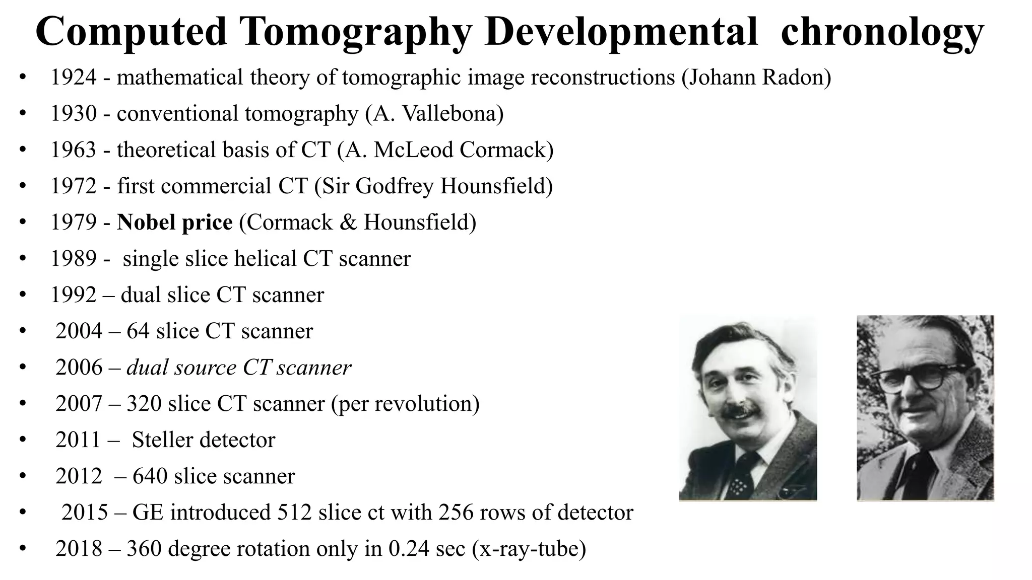 Computed Tomography Developmental chronology
• 1924 - mathematical theory of tomographic image reconstructions (Johann Radon)
• 1930 - conventional tomography (A. Vallebona)
• 1963 - theoretical basis of CT (A. McLeod Cormack)
• 1972 - first commercial CT (Sir Godfrey Hounsfield)
• 1979 - Nobel price (Cormack & Hounsfield)
• 1989 - single slice helical CT scanner
• 1992 – dual slice CT scanner
• 2004 – 64 slice CT scanner
• 2006 – dual source CT scanner
• 2007 – 320 slice CT scanner (per revolution)
• 2011 – Steller detector
• 2012 – 640 slice scanner
• 2015 – GE introduced 512 slice ct with 256 rows of detector
• 2018 – 360 degree rotation only in 0.24 sec (x-ray-tube)
 