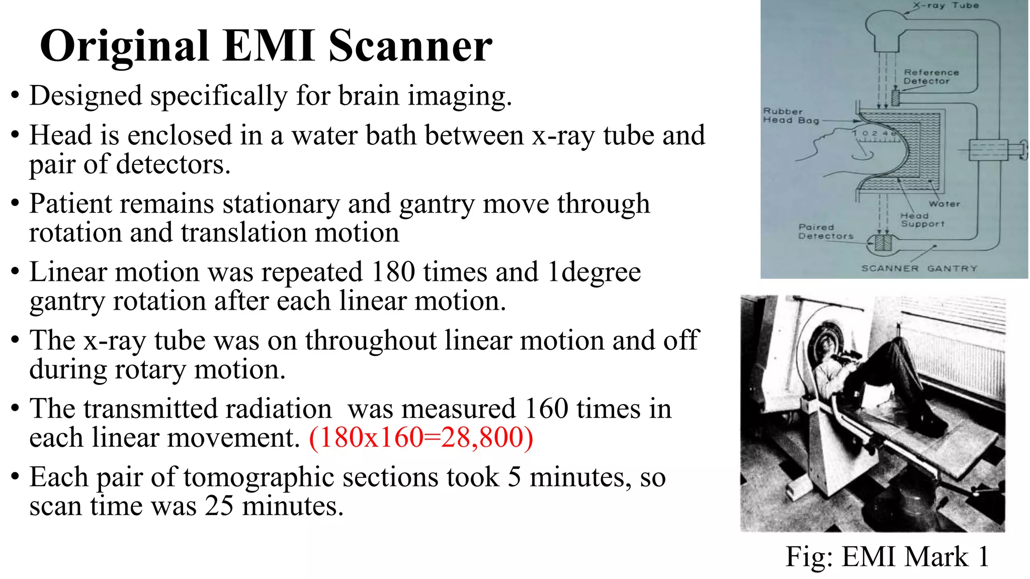 Original EMI Scanner
• Designed specifically for brain imaging.
• Head is enclosed in a water bath between x-ray tube and
pair of detectors.
• Patient remains stationary and gantry move through
rotation and translation motion
• Linear motion was repeated 180 times and 1degree
gantry rotation after each linear motion.
• The x-ray tube was on throughout linear motion and off
during rotary motion.
• The transmitted radiation was measured 160 times in
each linear movement. (180x160=28,800)
• Each pair of tomographic sections took 5 minutes, so
scan time was 25 minutes.
Fig: EMI Mark 1
 
