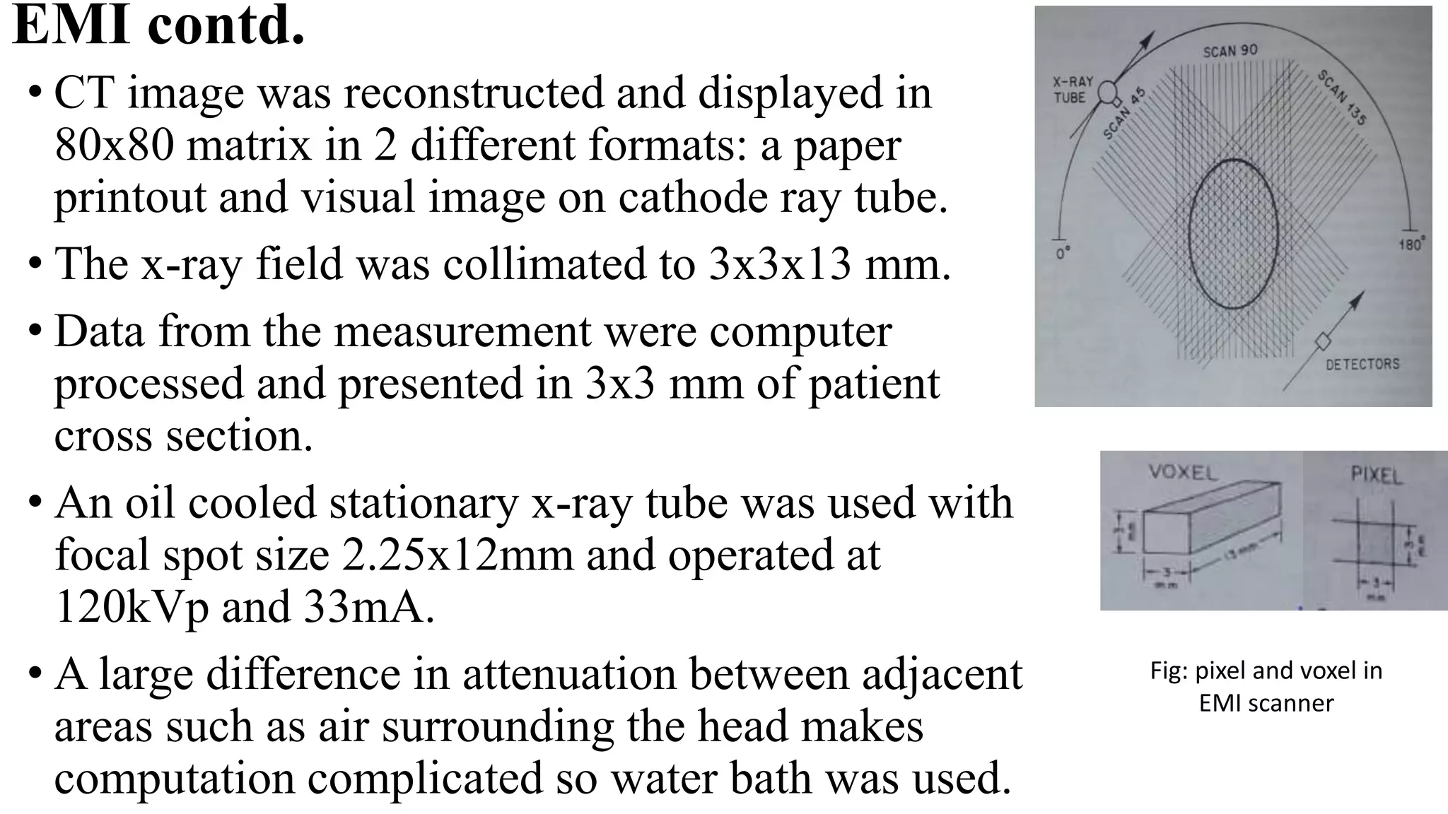 EMI contd.
• CT image was reconstructed and displayed in
80x80 matrix in 2 different formats: a paper
printout and visual image on cathode ray tube.
• The x-ray field was collimated to 3x3x13 mm.
• Data from the measurement were computer
processed and presented in 3x3 mm of patient
cross section.
• An oil cooled stationary x-ray tube was used with
focal spot size 2.25x12mm and operated at
120kVp and 33mA.
• A large difference in attenuation between adjacent
areas such as air surrounding the head makes
computation complicated so water bath was used.
Fig: pixel and voxel in
EMI scanner
 