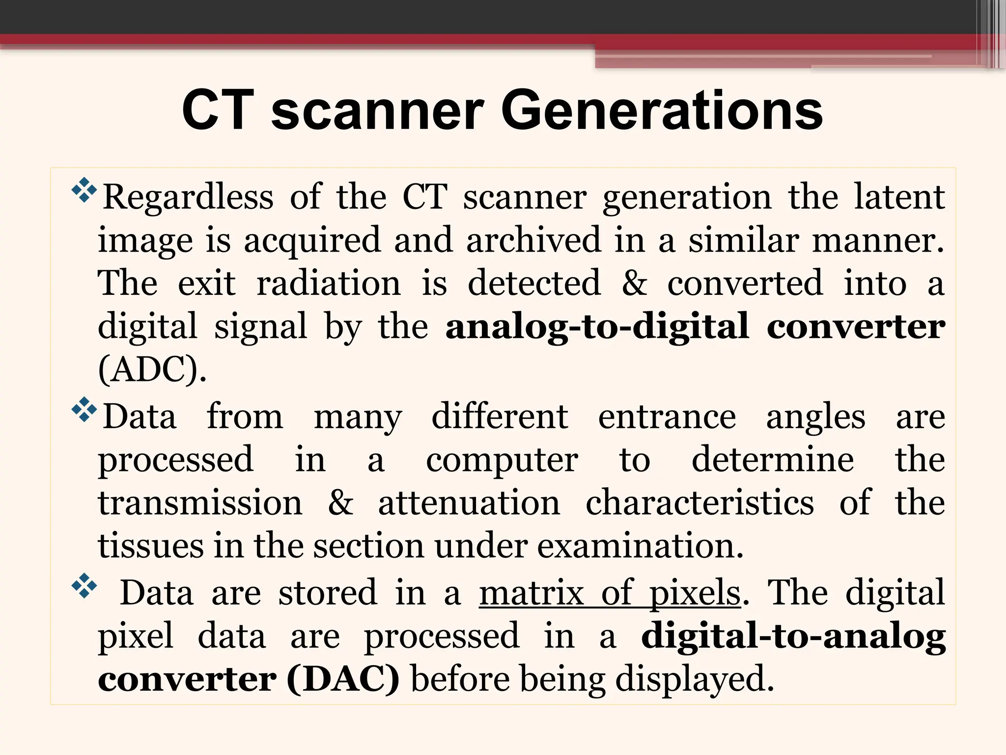 CT scanner Generations
Regardless of the CT scanner generation the latent
image is acquired and archived in a similar manner.
The exit radiation is detected & converted into a
digital signal by the analog-to-digital converter
(ADC).
Data from many different entrance angles are
processed in a computer to determine the
transmission & attenuation characteristics of the
tissues in the section under examination.
 Data are stored in a matrix of pixels. The digital
pixel data are processed in a digital-to-analog
converter (DAC) before being displayed.
 