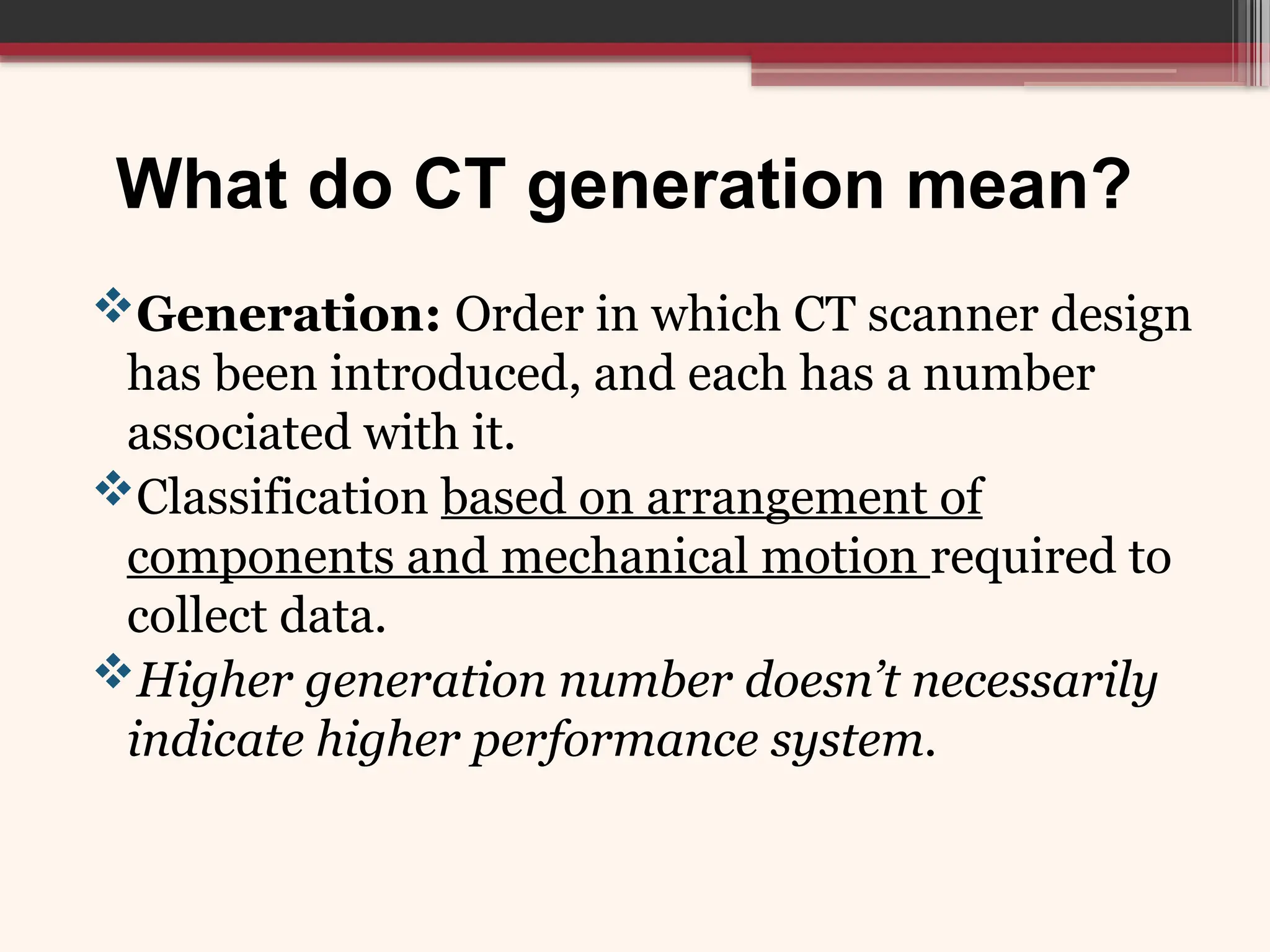What do CT generation mean?
Generation: Order in which CT scanner design
has been introduced, and each has a number
associated with it.
Classification based on arrangement of
components and mechanical motion required to
collect data.
Higher generation number doesn’t necessarily
indicate higher performance system.
 