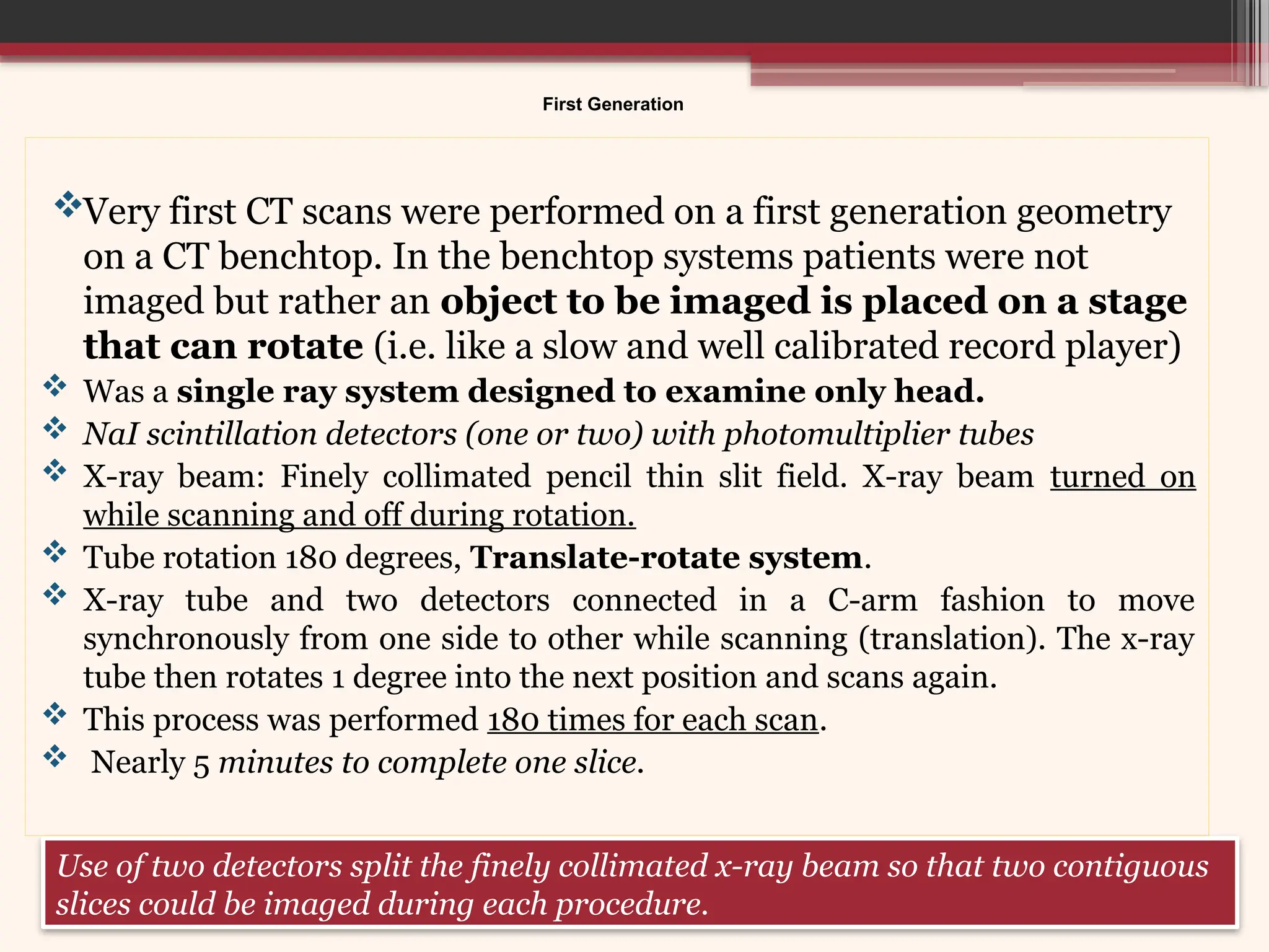 First Generation
Very first CT scans were performed on a first generation geometry
on a CT benchtop. In the benchtop systems patients were not
imaged but rather an object to be imaged is placed on a stage
that can rotate (i.e. like a slow and well calibrated record player)
 Was a single ray system designed to examine only head.
 NaI scintillation detectors (one or two) with photomultiplier tubes
 X-ray beam: Finely collimated pencil thin slit field. X-ray beam turned on
while scanning and off during rotation.
 Tube rotation 180 degrees, Translate-rotate system.
 X-ray tube and two detectors connected in a C-arm fashion to move
synchronously from one side to other while scanning (translation). The x-ray
tube then rotates 1 degree into the next position and scans again.
 This process was performed 180 times for each scan.
 Nearly 5 minutes to complete one slice.
Use of two detectors split the finely collimated x-ray beam so that two contiguous
slices could be imaged during each procedure.
 