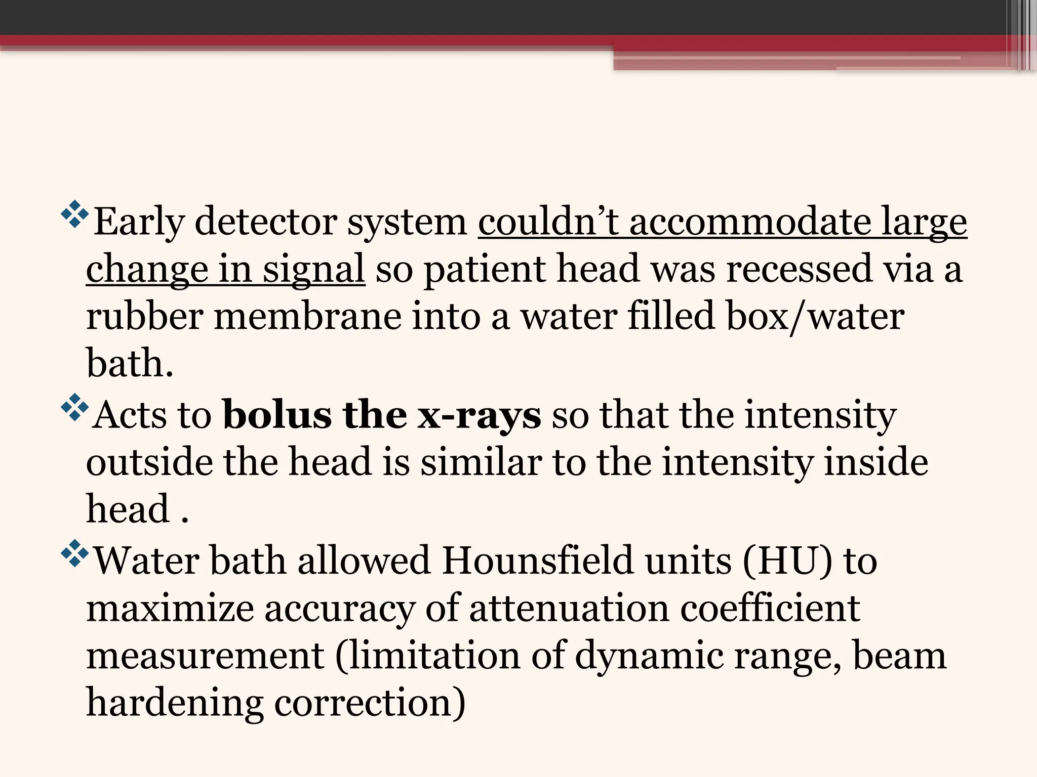 Early detector system couldn’t accommodate large
change in signal so patient head was recessed via a
rubber membrane into a water filled box/water
bath.
Acts to bolus the x-rays so that the intensity
outside the head is similar to the intensity inside
head .
Water bath allowed Hounsfield units (HU) to
maximize accuracy of attenuation coefficient
measurement (limitation of dynamic range, beam
hardening correction)
 