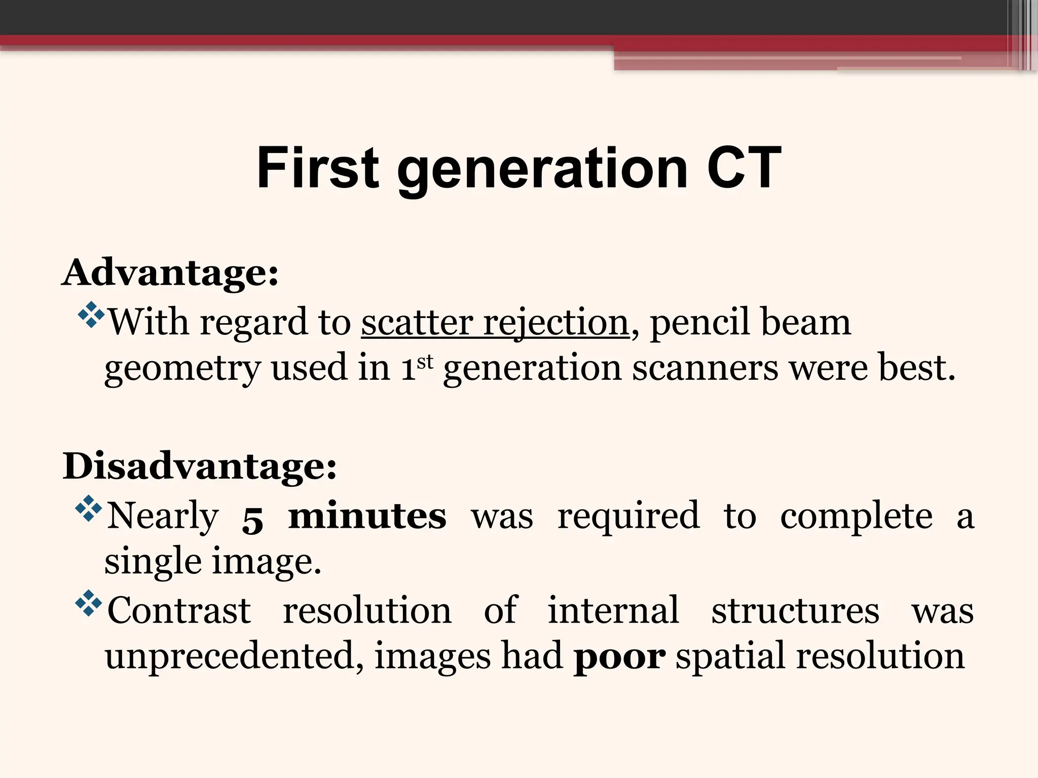 First generation CT
Advantage:
With regard to scatter rejection, pencil beam
geometry used in 1st
generation scanners were best.
Disadvantage:
Nearly 5 minutes was required to complete a
single image.
Contrast resolution of internal structures was
unprecedented, images had poor spatial resolution
 