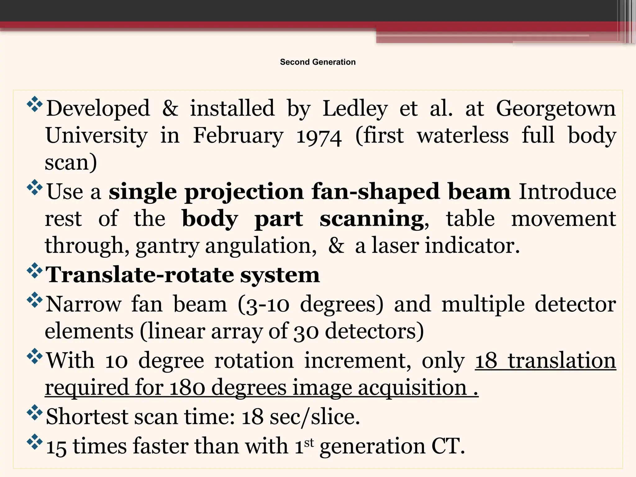 Second Generation
Developed & installed by Ledley et al. at Georgetown
University in February 1974 (first waterless full body
scan)
Use a single projection fan-shaped beam Introduce
rest of the body part scanning, table movement
through, gantry angulation, & a laser indicator.
Translate-rotate system
Narrow fan beam (3-10 degrees) and multiple detector
elements (linear array of 30 detectors)
With 10 degree rotation increment, only 18 translation
required for 180 degrees image acquisition .
Shortest scan time: 18 sec/slice.
15 times faster than with 1st
generation CT.
 