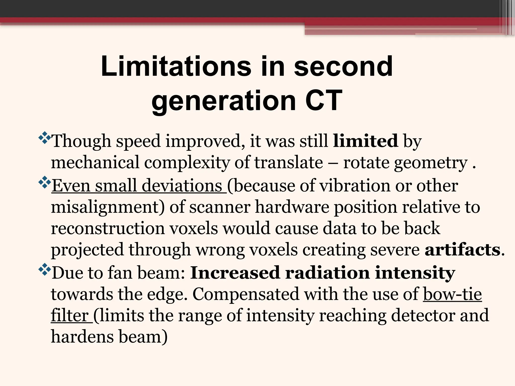 Limitations in second
generation CT
Though speed improved, it was still limited by
mechanical complexity of translate – rotate geometry .
Even small deviations (because of vibration or other
misalignment) of scanner hardware position relative to
reconstruction voxels would cause data to be back
projected through wrong voxels creating severe artifacts.
Due to fan beam: Increased radiation intensity
towards the edge. Compensated with the use of bow-tie
filter (limits the range of intensity reaching detector and
hardens beam)
 