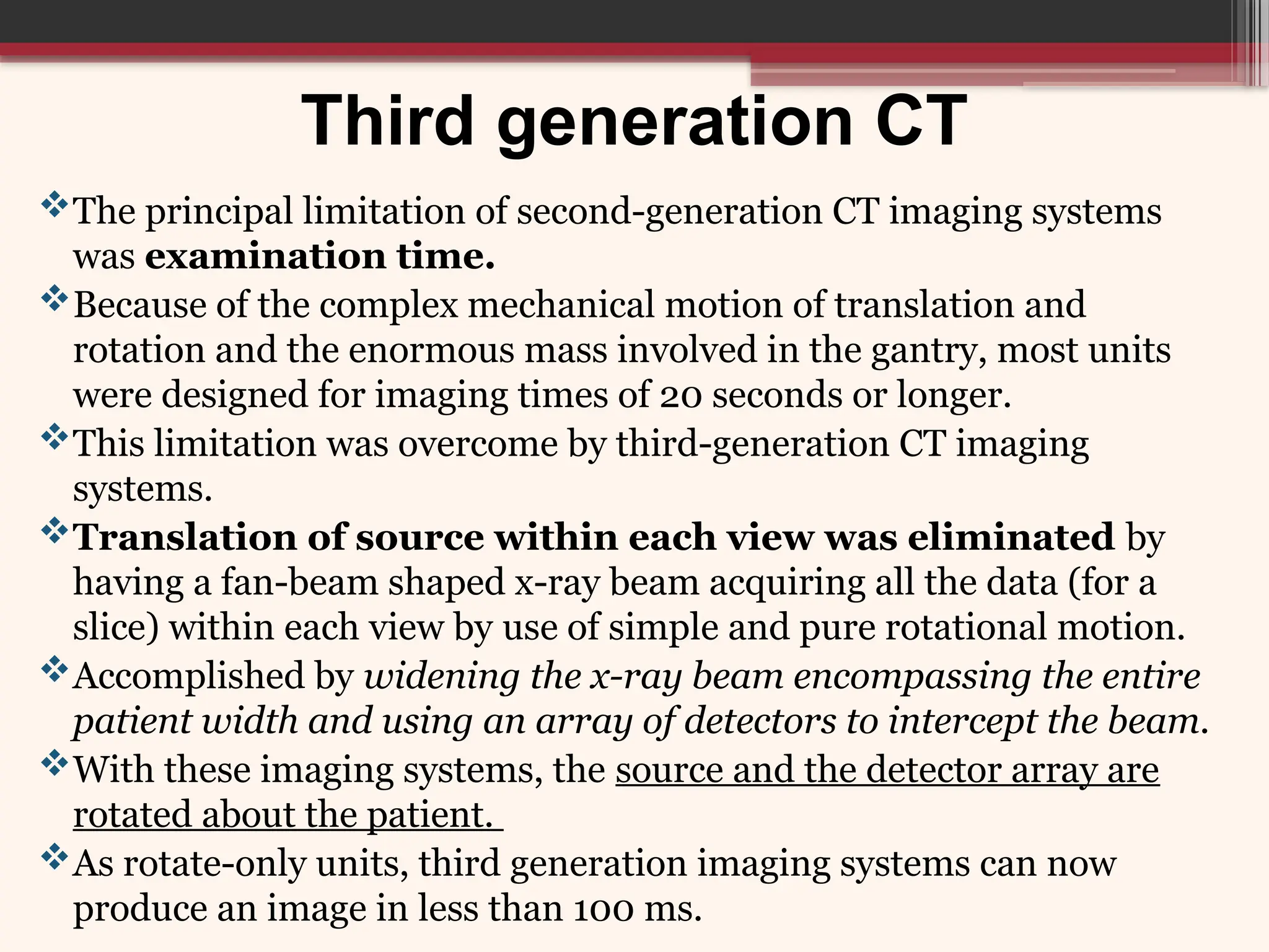 Third generation CT
The principal limitation of second-generation CT imaging systems
was examination time.
Because of the complex mechanical motion of translation and
rotation and the enormous mass involved in the gantry, most units
were designed for imaging times of 20 seconds or longer.
This limitation was overcome by third-generation CT imaging
systems.
Translation of source within each view was eliminated by
having a fan-beam shaped x-ray beam acquiring all the data (for a
slice) within each view by use of simple and pure rotational motion.
Accomplished by widening the x-ray beam encompassing the entire
patient width and using an array of detectors to intercept the beam.
With these imaging systems, the source and the detector array are
rotated about the patient.
As rotate-only units, third generation imaging systems can now
produce an image in less than 100 ms.
 
