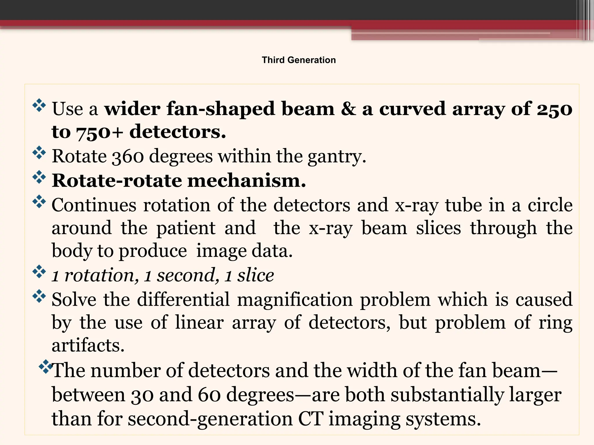 Third Generation
 Use a wider fan-shaped beam & a curved array of 250
to 750+ detectors.
 Rotate 360 degrees within the gantry.
 Rotate-rotate mechanism.
 Continues rotation of the detectors and x-ray tube in a circle
around the patient and the x-ray beam slices through the
body to produce image data.
 1 rotation, 1 second, 1 slice
 Solve the differential magnification problem which is caused
by the use of linear array of detectors, but problem of ring
artifacts.
The number of detectors and the width of the fan beam—
between 30 and 60 degrees—are both substantially larger
than for second-generation CT imaging systems.
 