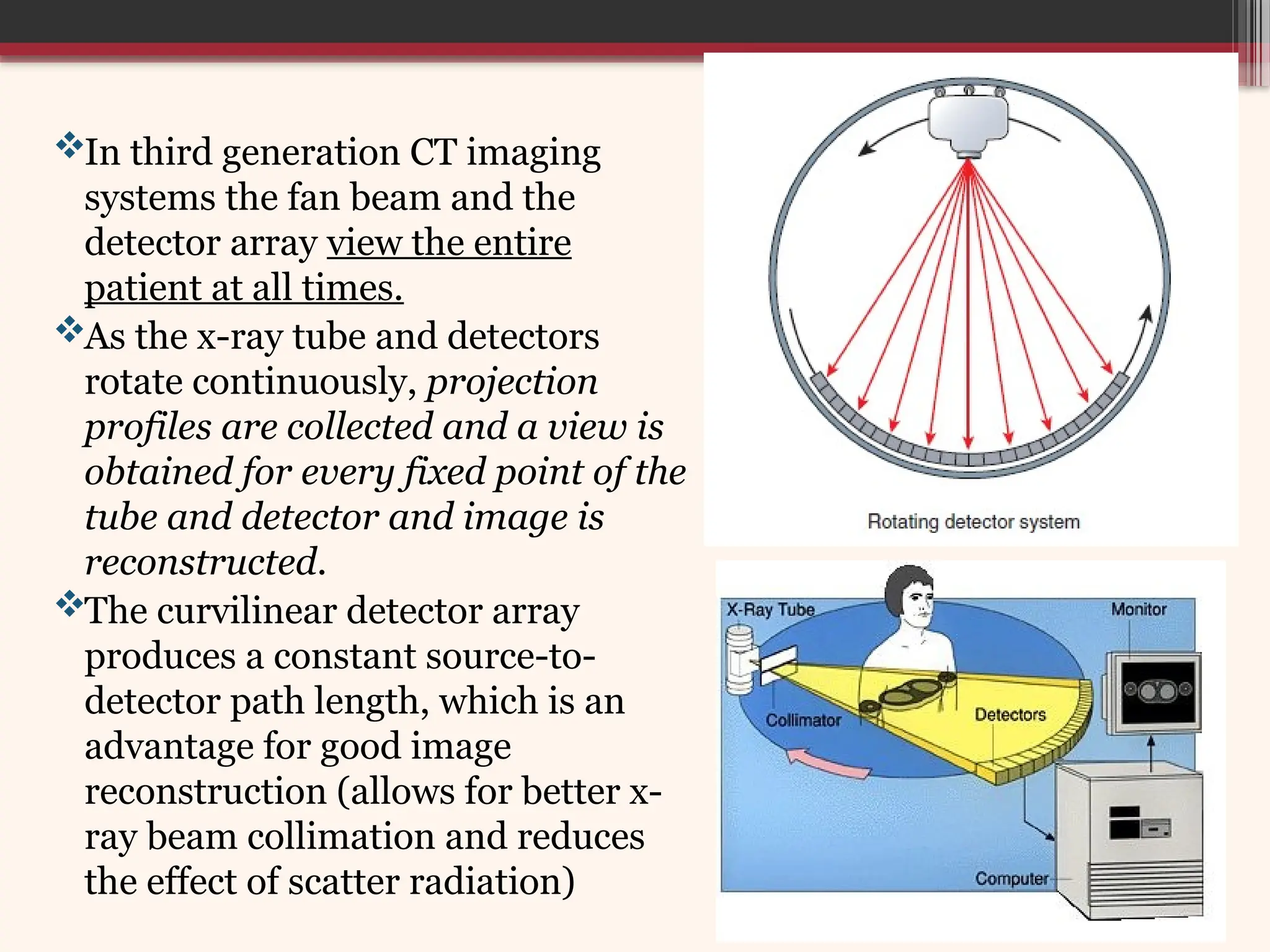 In third generation CT imaging
systems the fan beam and the
detector array view the entire
patient at all times.
As the x-ray tube and detectors
rotate continuously, projection
profiles are collected and a view is
obtained for every fixed point of the
tube and detector and image is
reconstructed.
The curvilinear detector array
produces a constant source-to-
detector path length, which is an
advantage for good image
reconstruction (allows for better x-
ray beam collimation and reduces
the effect of scatter radiation)
 