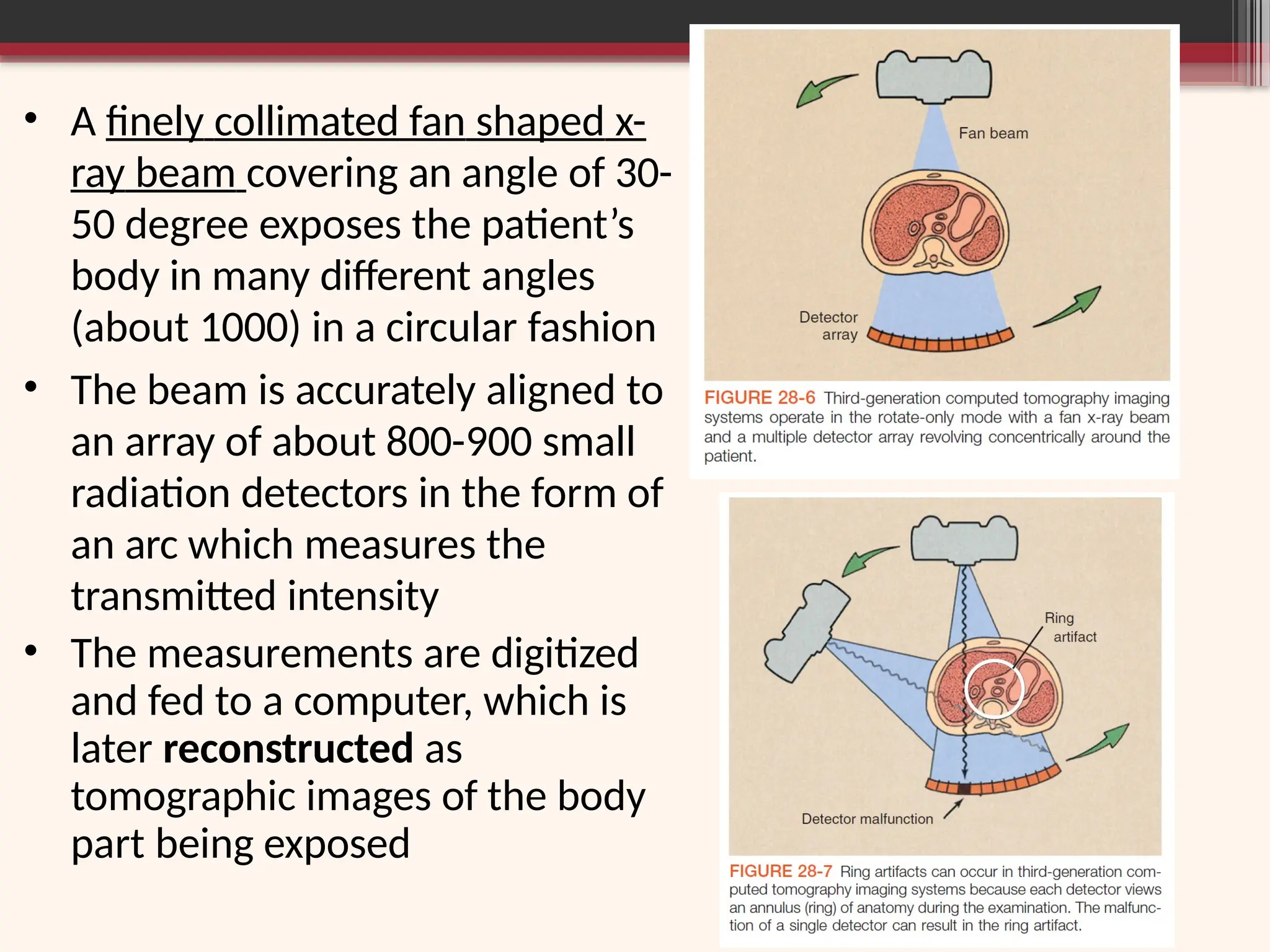 • A finely collimated fan shaped x-
ray beam covering an angle of 30-
50 degree exposes the patient’s
body in many different angles
(about 1000) in a circular fashion
• The beam is accurately aligned to
an array of about 800-900 small
radiation detectors in the form of
an arc which measures the
transmitted intensity
• The measurements are digitized
and fed to a computer, which is
later reconstructed as
tomographic images of the body
part being exposed
 