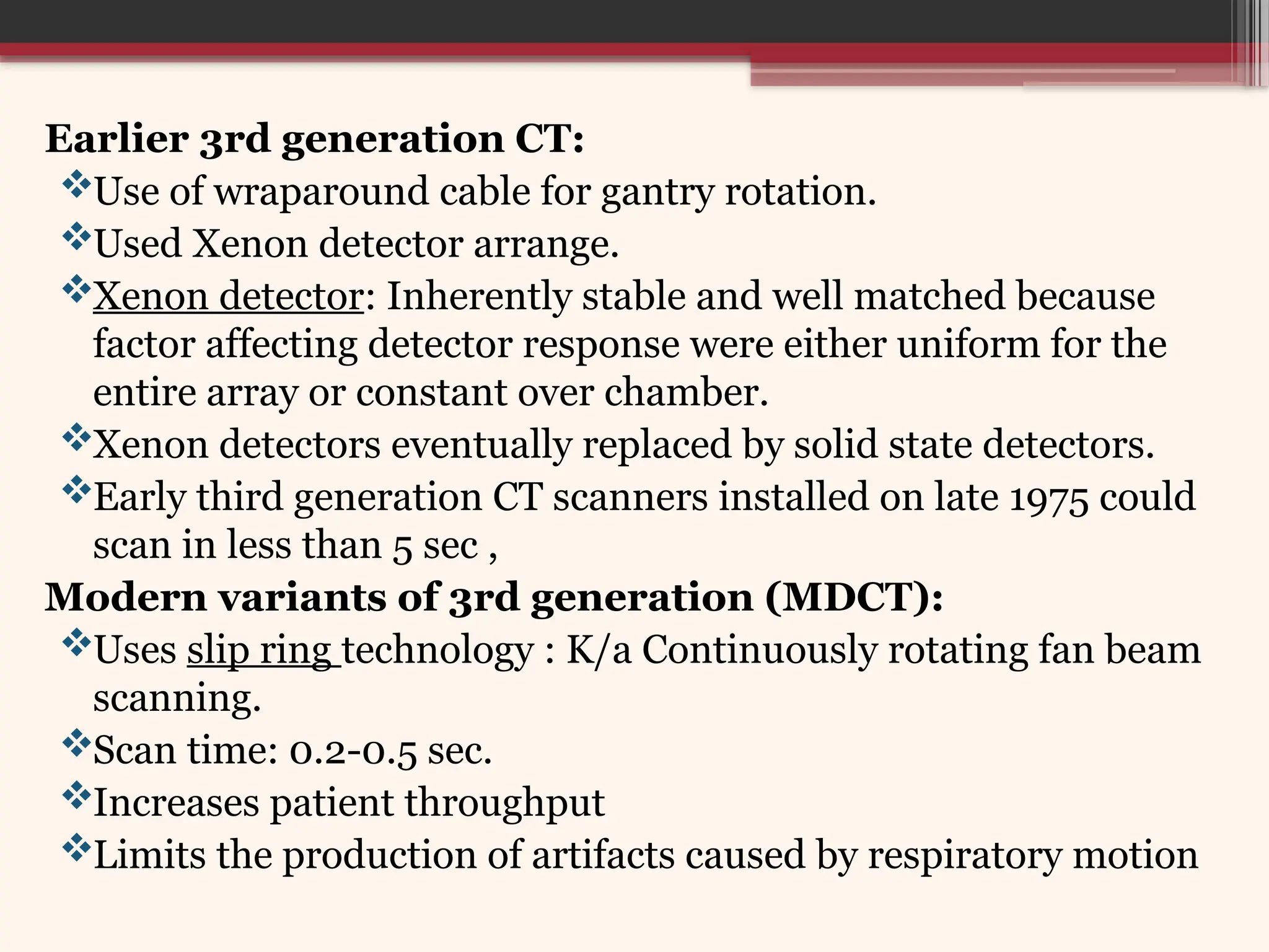Earlier 3rd generation CT:
Use of wraparound cable for gantry rotation.
Used Xenon detector arrange.
Xenon detector: Inherently stable and well matched because
factor affecting detector response were either uniform for the
entire array or constant over chamber.
Xenon detectors eventually replaced by solid state detectors.
Early third generation CT scanners installed on late 1975 could
scan in less than 5 sec ,
Modern variants of 3rd generation (MDCT):
Uses slip ring technology : K/a Continuously rotating fan beam
scanning.
Scan time: 0.2-0.5 sec.
Increases patient throughput
Limits the production of artifacts caused by respiratory motion
 