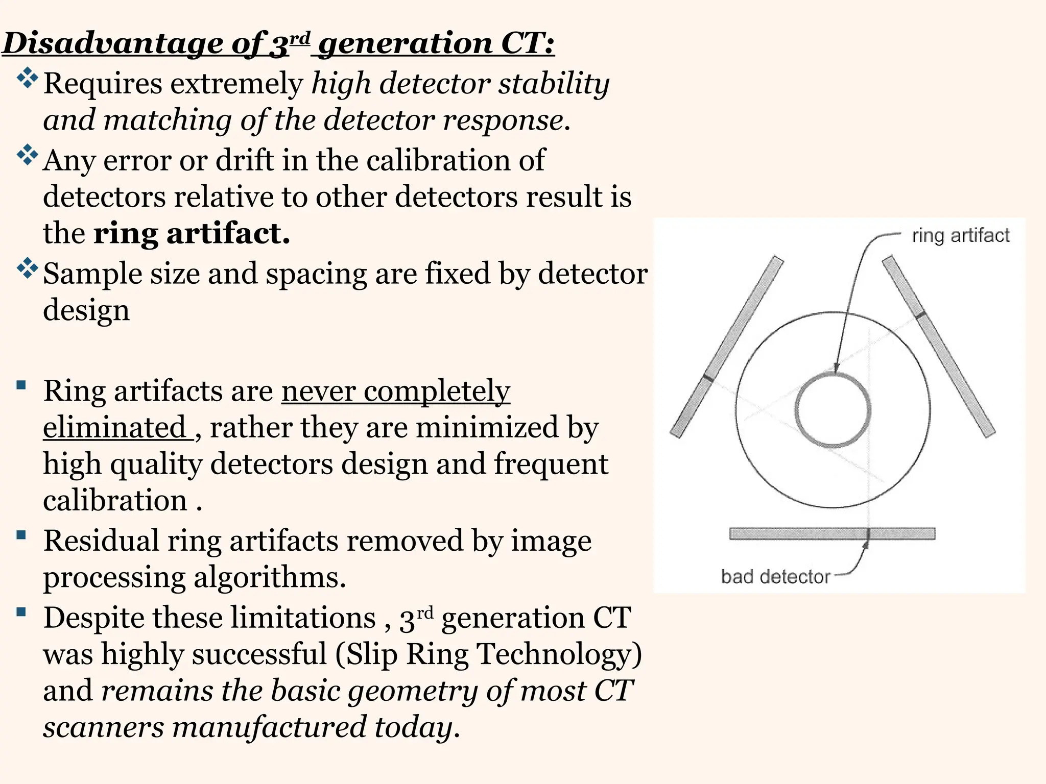 Disadvantage of 3rd
generation CT:
Requires extremely high detector stability
and matching of the detector response.
Any error or drift in the calibration of
detectors relative to other detectors result is
the ring artifact.
Sample size and spacing are fixed by detector
design
 Ring artifacts are never completely
eliminated , rather they are minimized by
high quality detectors design and frequent
calibration .
 Residual ring artifacts removed by image
processing algorithms.
 Despite these limitations , 3rd
generation CT
was highly successful (Slip Ring Technology)
and remains the basic geometry of most CT
scanners manufactured today.
 