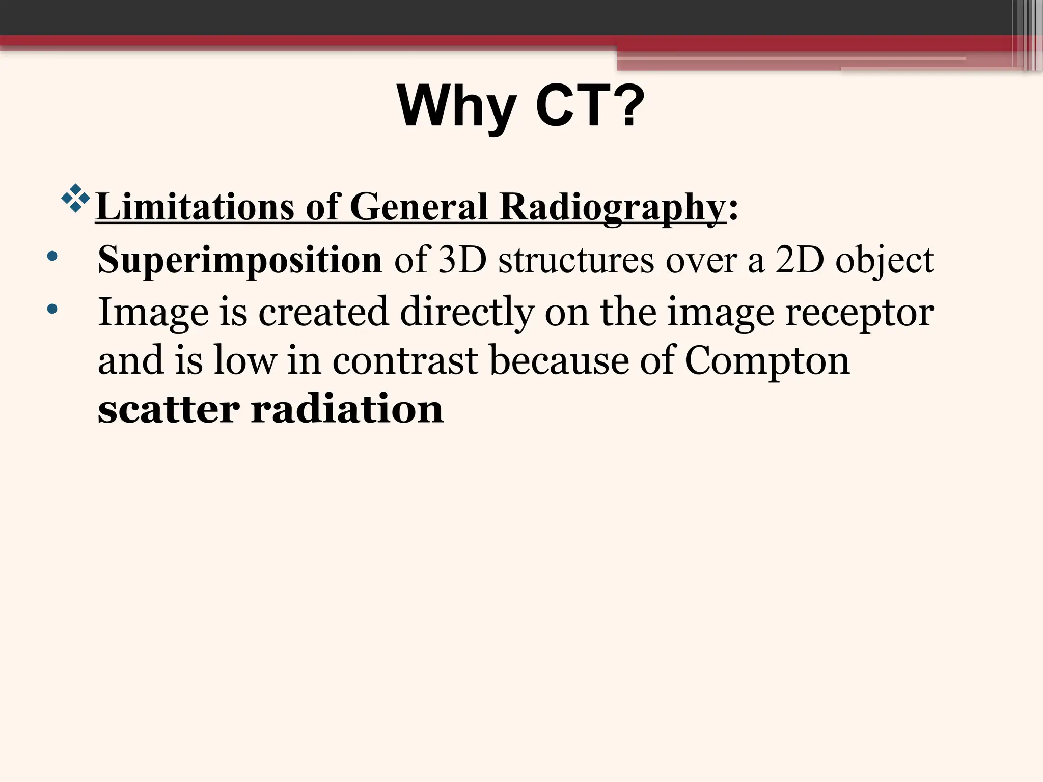 Why CT?
Limitations of General Radiography:
• Superimposition of 3D structures over a 2D object
• Image is created directly on the image receptor
and is low in contrast because of Compton
scatter radiation
 