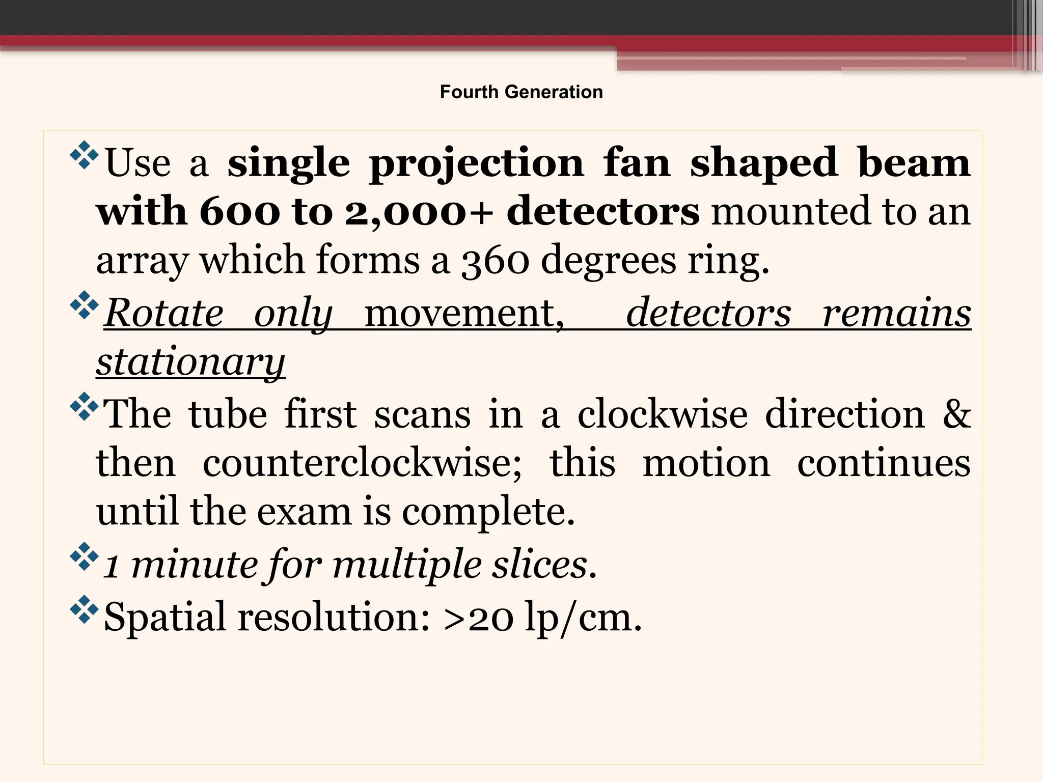 Fourth Generation
Use a single projection fan shaped beam
with 600 to 2,000+ detectors mounted to an
array which forms a 360 degrees ring.
Rotate only movement, detectors remains
stationary
The tube first scans in a clockwise direction &
then counterclockwise; this motion continues
until the exam is complete.
1 minute for multiple slices.
Spatial resolution: >20 lp/cm.
 