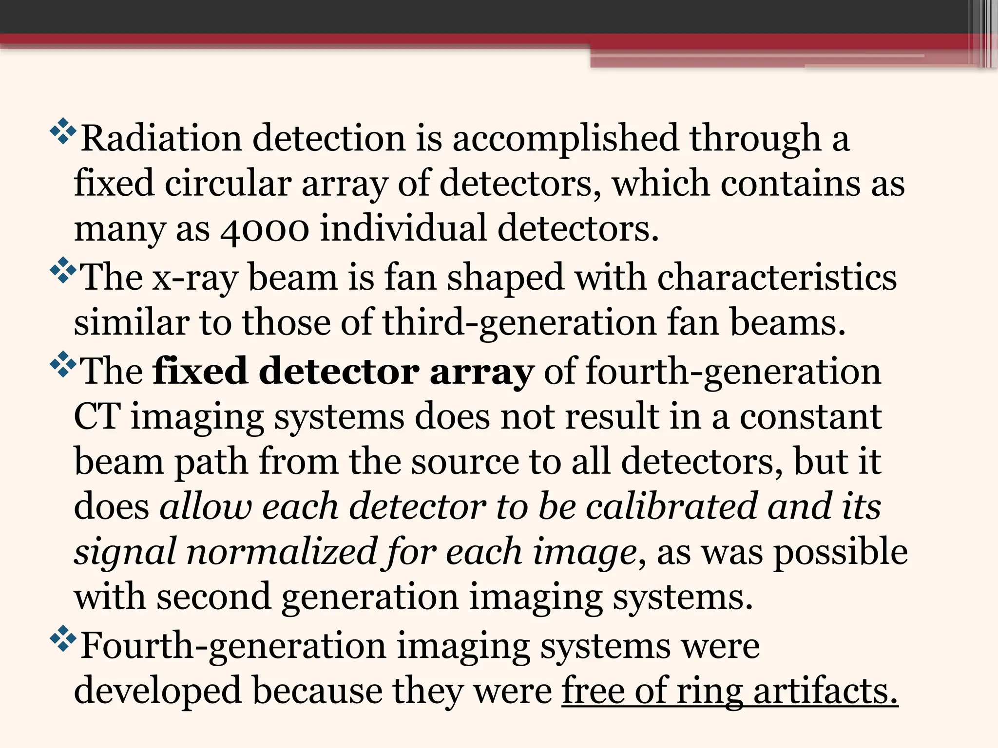 Radiation detection is accomplished through a
fixed circular array of detectors, which contains as
many as 4000 individual detectors.
The x-ray beam is fan shaped with characteristics
similar to those of third-generation fan beams.
The fixed detector array of fourth-generation
CT imaging systems does not result in a constant
beam path from the source to all detectors, but it
does allow each detector to be calibrated and its
signal normalized for each image, as was possible
with second generation imaging systems.
Fourth-generation imaging systems were
developed because they were free of ring artifacts.
 