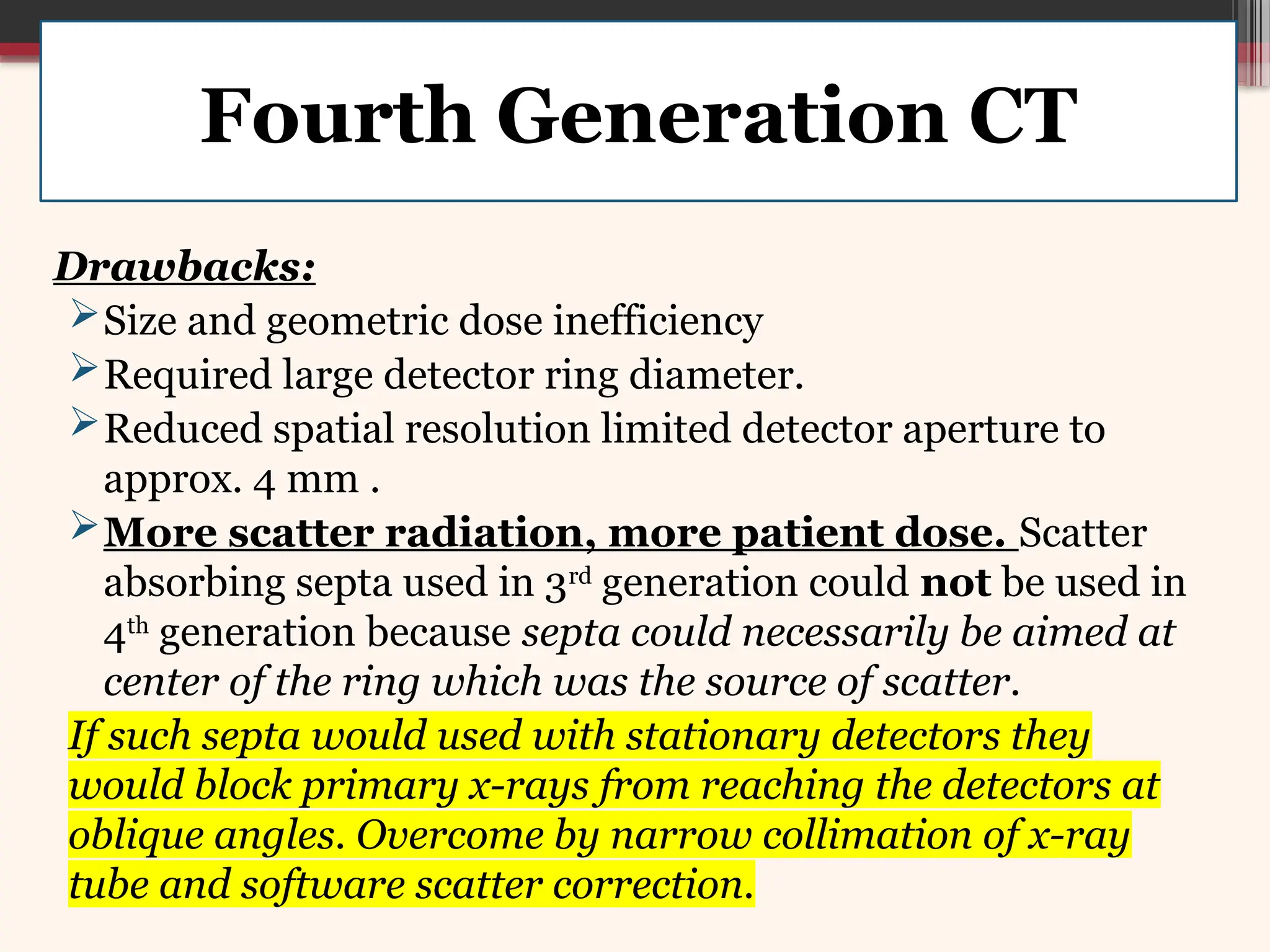 Drawbacks:
Size and geometric dose inefficiency
Required large detector ring diameter.
Reduced spatial resolution limited detector aperture to
approx. 4 mm .
More scatter radiation, more patient dose. Scatter
absorbing septa used in 3rd
generation could not be used in
4th
generation because septa could necessarily be aimed at
center of the ring which was the source of scatter.
If such septa would used with stationary detectors they
would block primary x-rays from reaching the detectors at
oblique angles. Overcome by narrow collimation of x-ray
tube and software scatter correction.
Fourth Generation CT
 