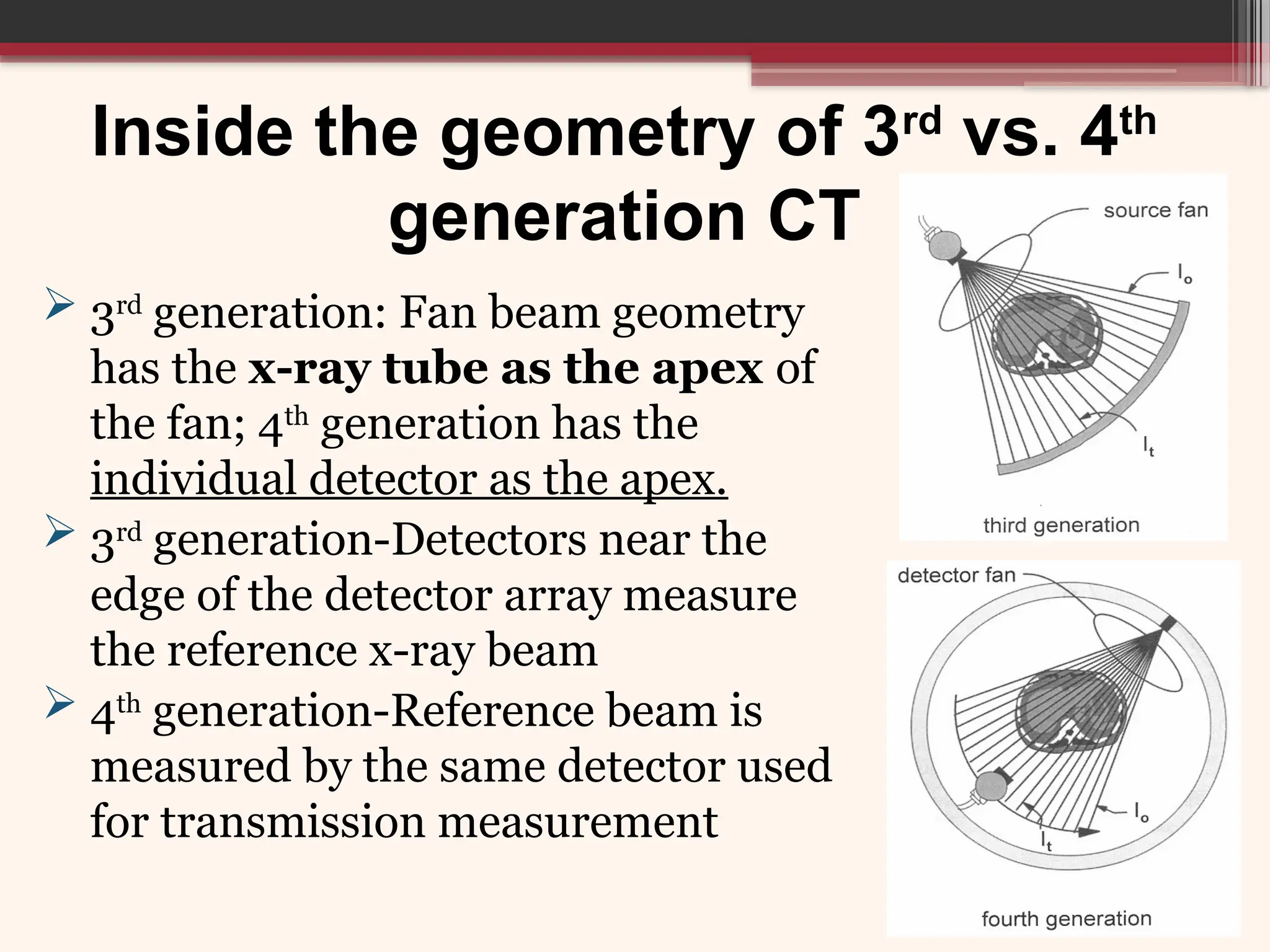 Inside the geometry of 3rd
vs. 4th
generation CT
 3rd
generation: Fan beam geometry
has the x-ray tube as the apex of
the fan; 4th
generation has the
individual detector as the apex.
 3rd
generation-Detectors near the
edge of the detector array measure
the reference x-ray beam
 4th
generation-Reference beam is
measured by the same detector used
for transmission measurement
 