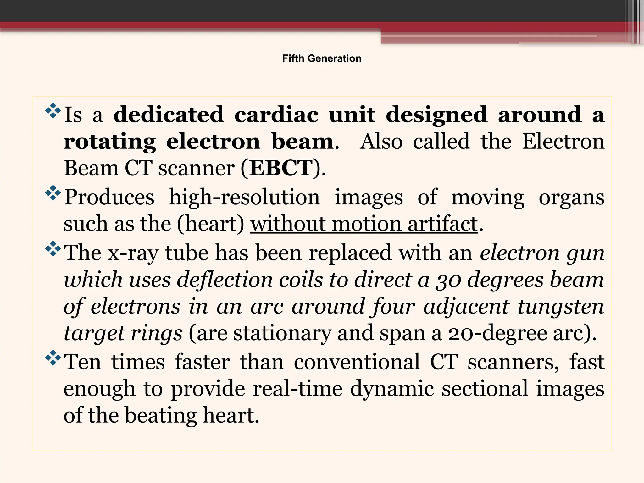 Fifth Generation
Is a dedicated cardiac unit designed around a
rotating electron beam. Also called the Electron
Beam CT scanner (EBCT).
Produces high-resolution images of moving organs
such as the (heart) without motion artifact.
The x-ray tube has been replaced with an electron gun
which uses deflection coils to direct a 30 degrees beam
of electrons in an arc around four adjacent tungsten
target rings (are stationary and span a 20-degree arc).
Ten times faster than conventional CT scanners, fast
enough to provide real-time dynamic sectional images
of the beating heart.
 