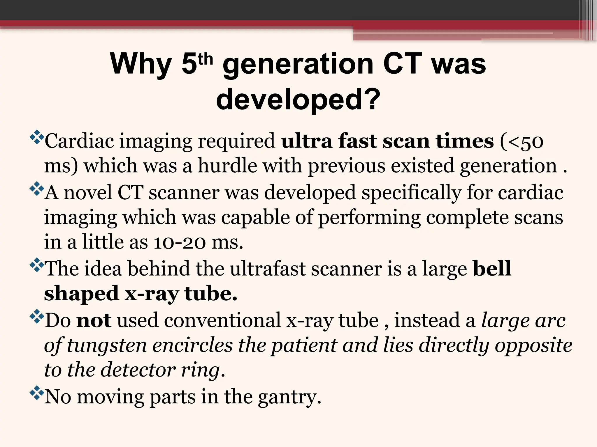 Why 5th
generation CT was
developed?
Cardiac imaging required ultra fast scan times (<50
ms) which was a hurdle with previous existed generation .
A novel CT scanner was developed specifically for cardiac
imaging which was capable of performing complete scans
in a little as 10-20 ms.
The idea behind the ultrafast scanner is a large bell
shaped x-ray tube.
Do not used conventional x-ray tube , instead a large arc
of tungsten encircles the patient and lies directly opposite
to the detector ring.
No moving parts in the gantry.
 