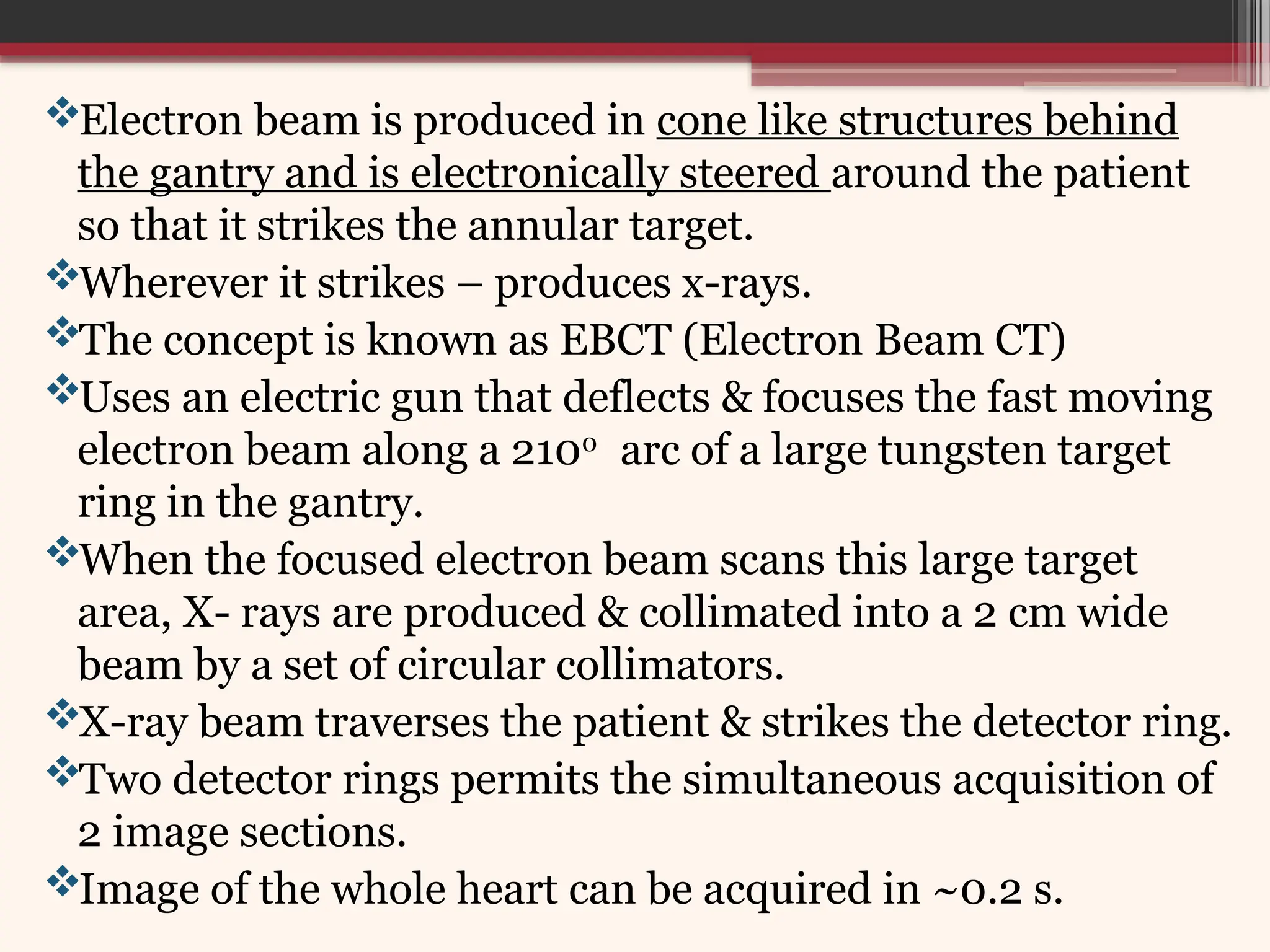 Electron beam is produced in cone like structures behind
the gantry and is electronically steered around the patient
so that it strikes the annular target.
Wherever it strikes – produces x-rays.
The concept is known as EBCT (Electron Beam CT)
Uses an electric gun that deflects & focuses the fast moving
electron beam along a 2100
arc of a large tungsten target
ring in the gantry.
When the focused electron beam scans this large target
area, X- rays are produced & collimated into a 2 cm wide
beam by a set of circular collimators.
X-ray beam traverses the patient & strikes the detector ring.
Two detector rings permits the simultaneous acquisition of
2 image sections.
Image of the whole heart can be acquired in ~0.2 s.
 
