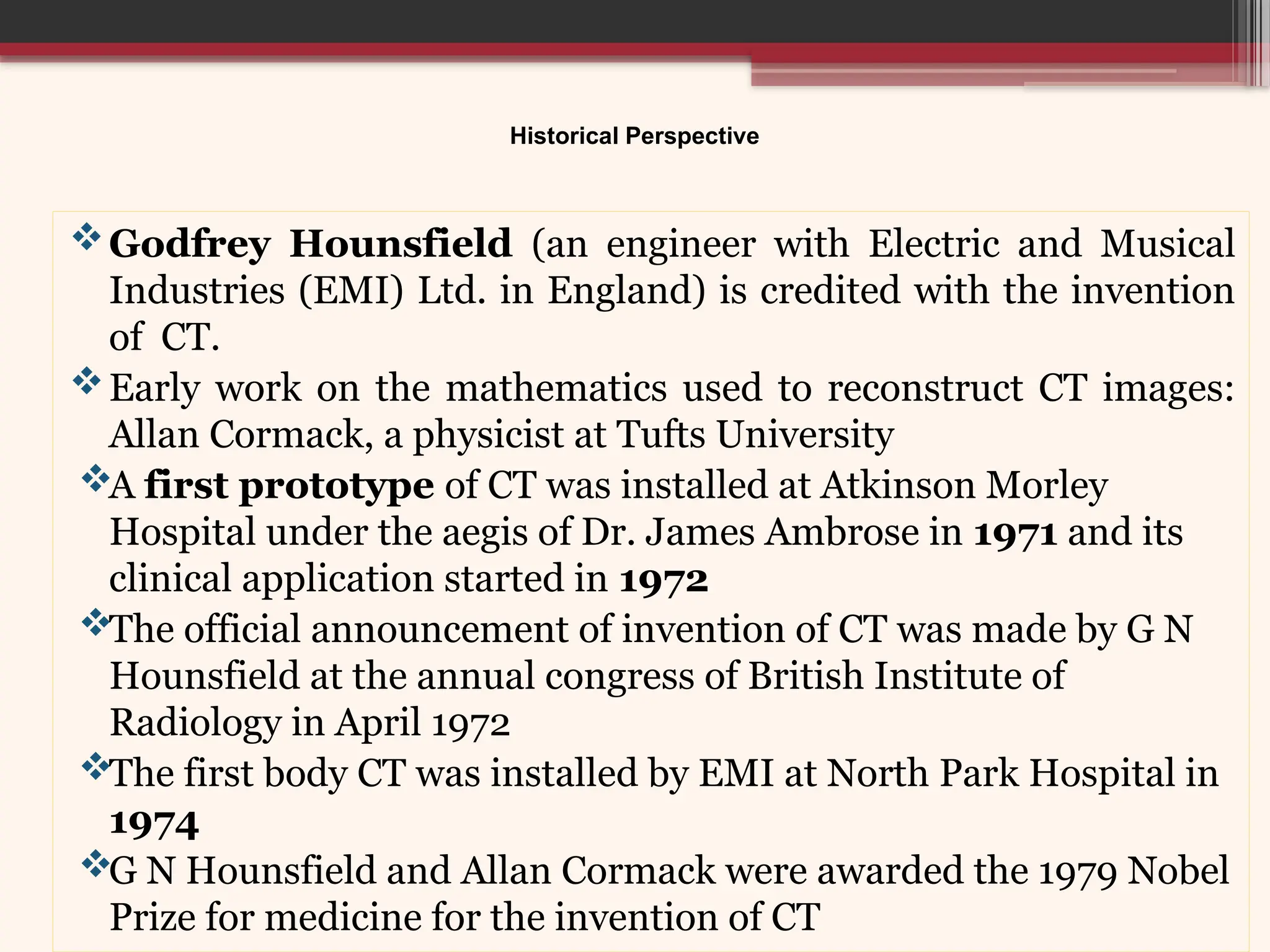 Historical Perspective
Godfrey Hounsfield (an engineer with Electric and Musical
Industries (EMI) Ltd. in England) is credited with the invention
of CT.
Early work on the mathematics used to reconstruct CT images:
Allan Cormack, a physicist at Tufts University
A first prototype of CT was installed at Atkinson Morley
Hospital under the aegis of Dr. James Ambrose in 1971 and its
clinical application started in 1972
The official announcement of invention of CT was made by G N
Hounsfield at the annual congress of British Institute of
Radiology in April 1972
The first body CT was installed by EMI at North Park Hospital in
1974
G N Hounsfield and Allan Cormack were awarded the 1979 Nobel
Prize for medicine for the invention of CT
 