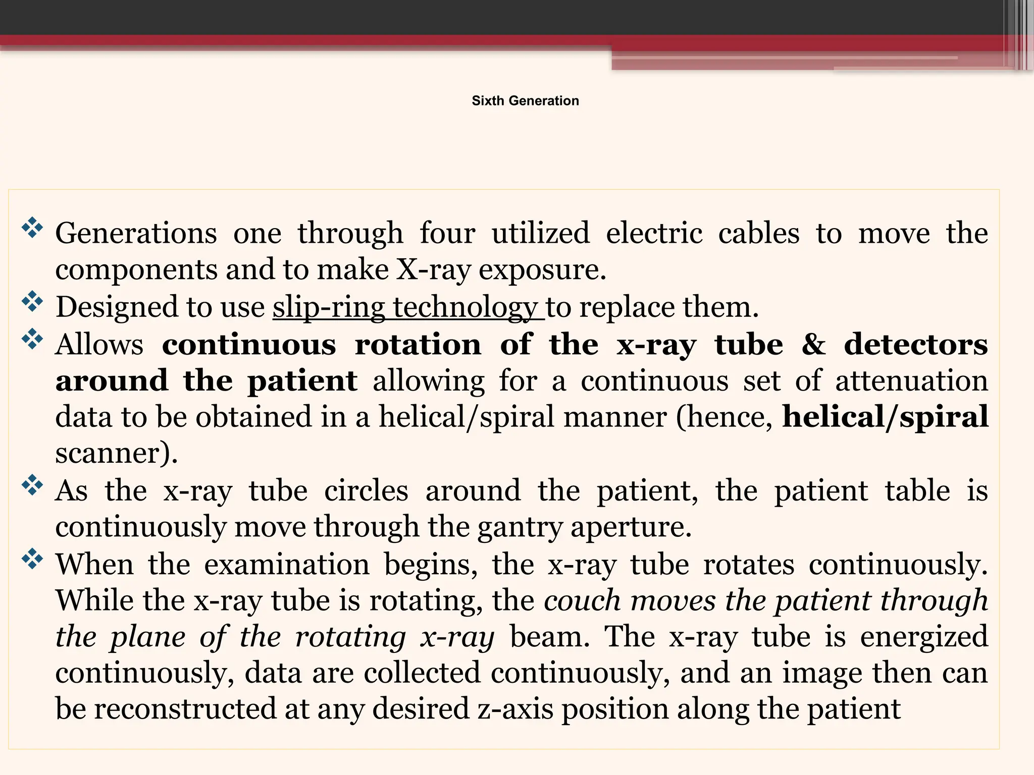 Sixth Generation
 Generations one through four utilized electric cables to move the
components and to make X-ray exposure.
 Designed to use slip-ring technology to replace them.
 Allows continuous rotation of the x-ray tube & detectors
around the patient allowing for a continuous set of attenuation
data to be obtained in a helical/spiral manner (hence, helical/spiral
scanner).
 As the x-ray tube circles around the patient, the patient table is
continuously move through the gantry aperture.
 When the examination begins, the x-ray tube rotates continuously.
While the x-ray tube is rotating, the couch moves the patient through
the plane of the rotating x-ray beam. The x-ray tube is energized
continuously, data are collected continuously, and an image then can
be reconstructed at any desired z-axis position along the patient
 