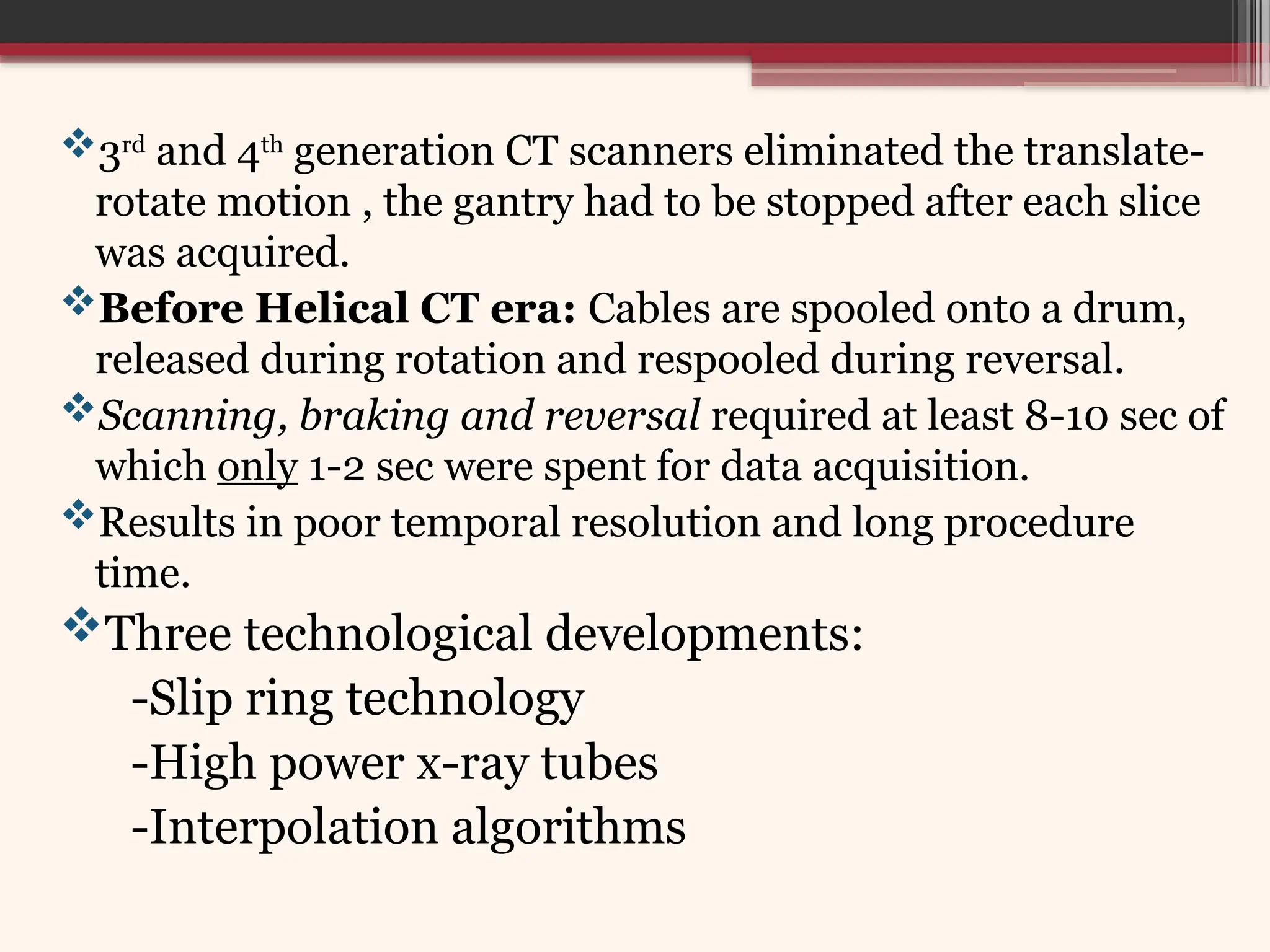 3rd
and 4th
generation CT scanners eliminated the translate-
rotate motion , the gantry had to be stopped after each slice
was acquired.
Before Helical CT era: Cables are spooled onto a drum,
released during rotation and respooled during reversal.
Scanning, braking and reversal required at least 8-10 sec of
which only 1-2 sec were spent for data acquisition.
Results in poor temporal resolution and long procedure
time.
Three technological developments:
-Slip ring technology
-High power x-ray tubes
-Interpolation algorithms
 