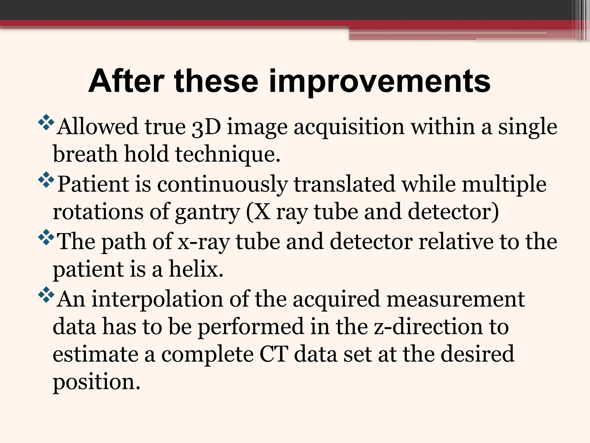 After these improvements
Allowed true 3D image acquisition within a single
breath hold technique.
Patient is continuously translated while multiple
rotations of gantry (X ray tube and detector)
The path of x-ray tube and detector relative to the
patient is a helix.
An interpolation of the acquired measurement
data has to be performed in the z-direction to
estimate a complete CT data set at the desired
position.
 