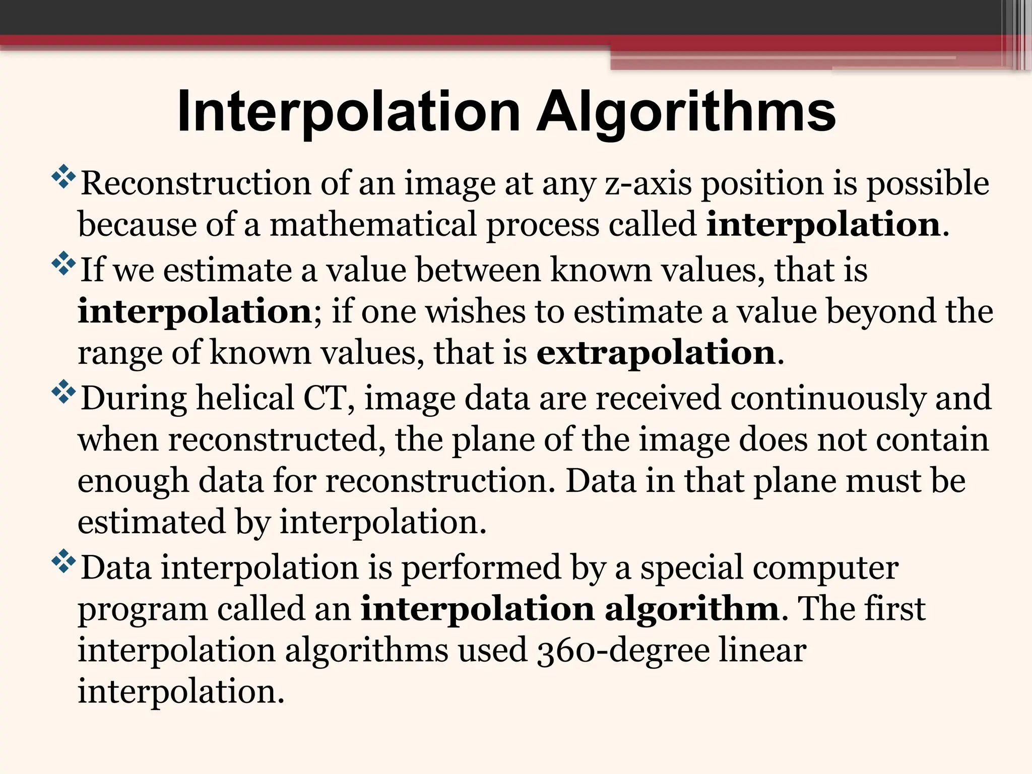 Interpolation Algorithms
Reconstruction of an image at any z-axis position is possible
because of a mathematical process called interpolation.
If we estimate a value between known values, that is
interpolation; if one wishes to estimate a value beyond the
range of known values, that is extrapolation.
During helical CT, image data are received continuously and
when reconstructed, the plane of the image does not contain
enough data for reconstruction. Data in that plane must be
estimated by interpolation.
Data interpolation is performed by a special computer
program called an interpolation algorithm. The first
interpolation algorithms used 360-degree linear
interpolation.
 