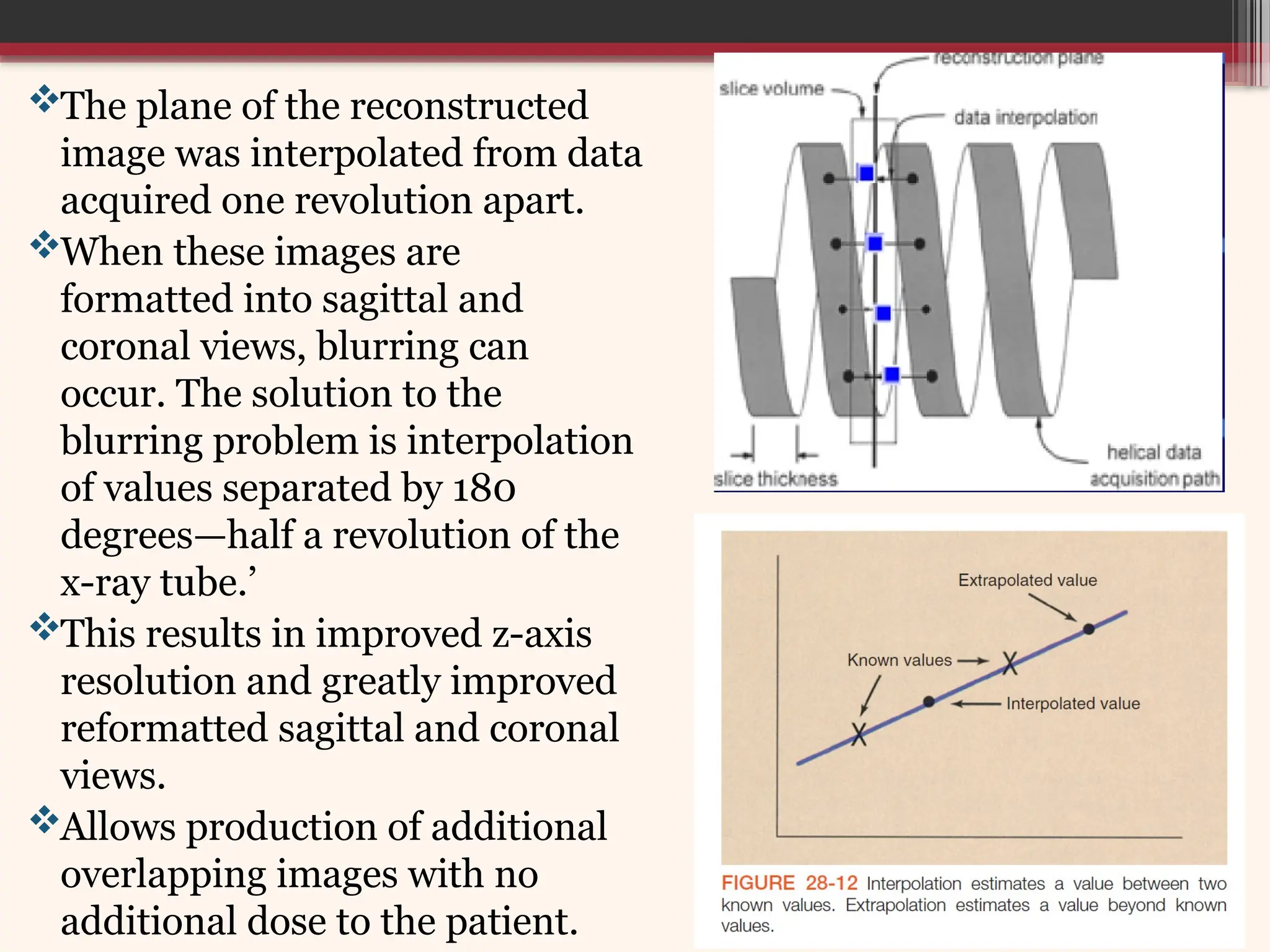 The plane of the reconstructed
image was interpolated from data
acquired one revolution apart.
When these images are
formatted into sagittal and
coronal views, blurring can
occur. The solution to the
blurring problem is interpolation
of values separated by 180
degrees—half a revolution of the
x-ray tube.’
This results in improved z-axis
resolution and greatly improved
reformatted sagittal and coronal
views.
Allows production of additional
overlapping images with no
additional dose to the patient.
 