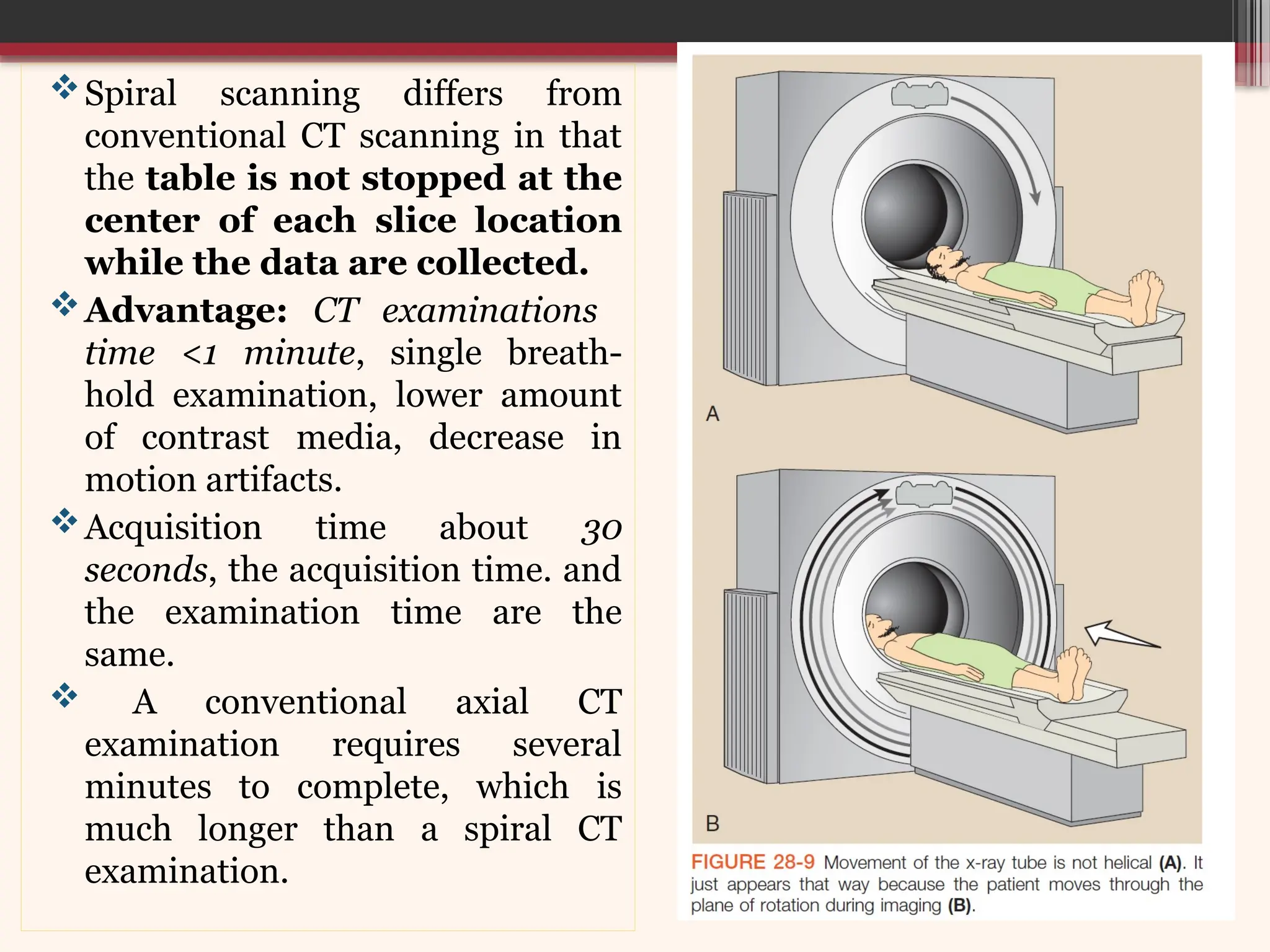 Spiral scanning differs from
conventional CT scanning in that
the table is not stopped at the
center of each slice location
while the data are collected.
Advantage: CT examinations
time <1 minute, single breath-
hold examination, lower amount
of contrast media, decrease in
motion artifacts.
Acquisition time about 30
seconds, the acquisition time. and
the examination time are the
same.
 A conventional axial CT
examination requires several
minutes to complete, which is
much longer than a spiral CT
examination.
 