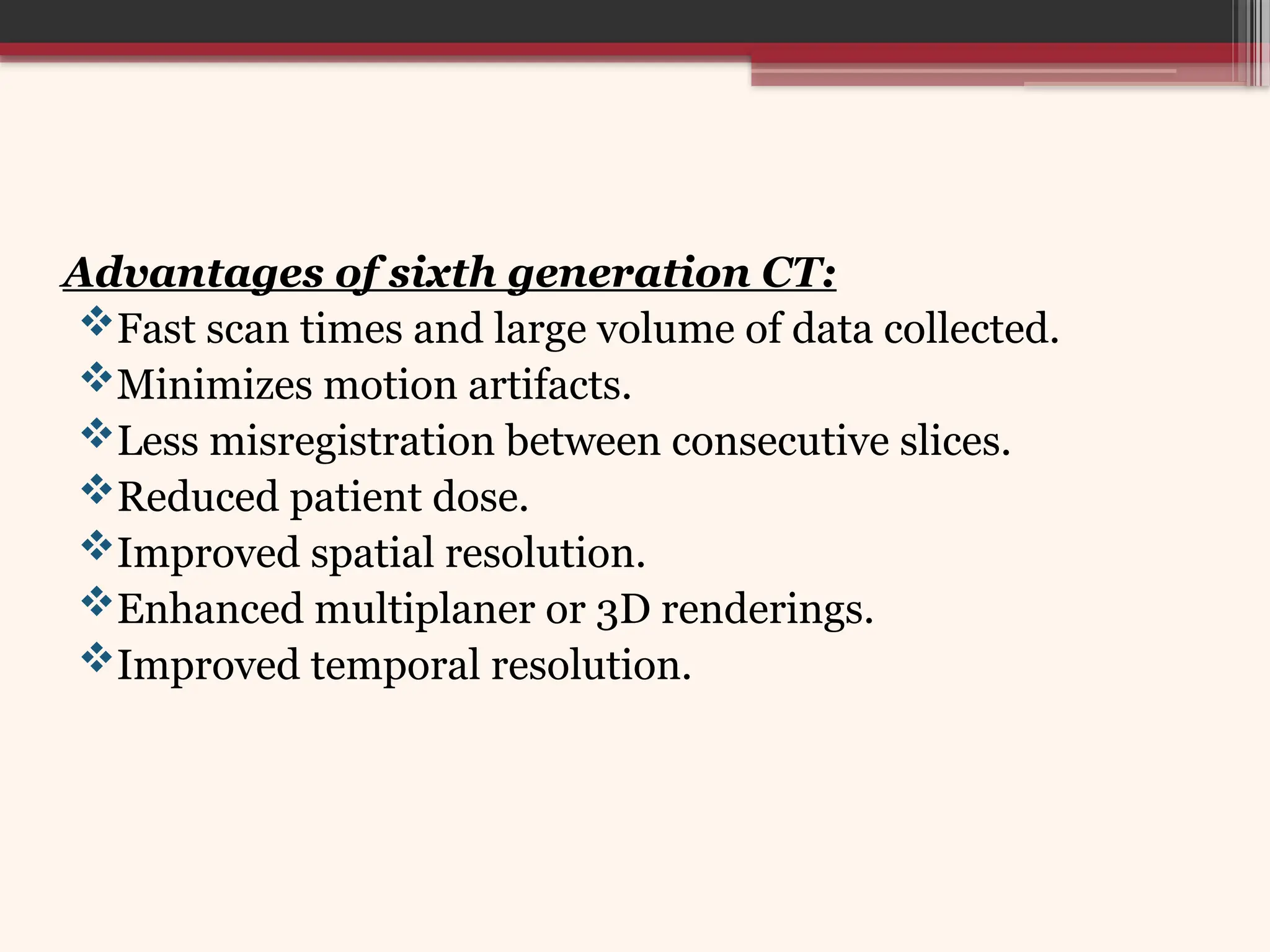 Advantages of sixth generation CT:
Fast scan times and large volume of data collected.
Minimizes motion artifacts.
Less misregistration between consecutive slices.
Reduced patient dose.
Improved spatial resolution.
Enhanced multiplaner or 3D renderings.
Improved temporal resolution.
 