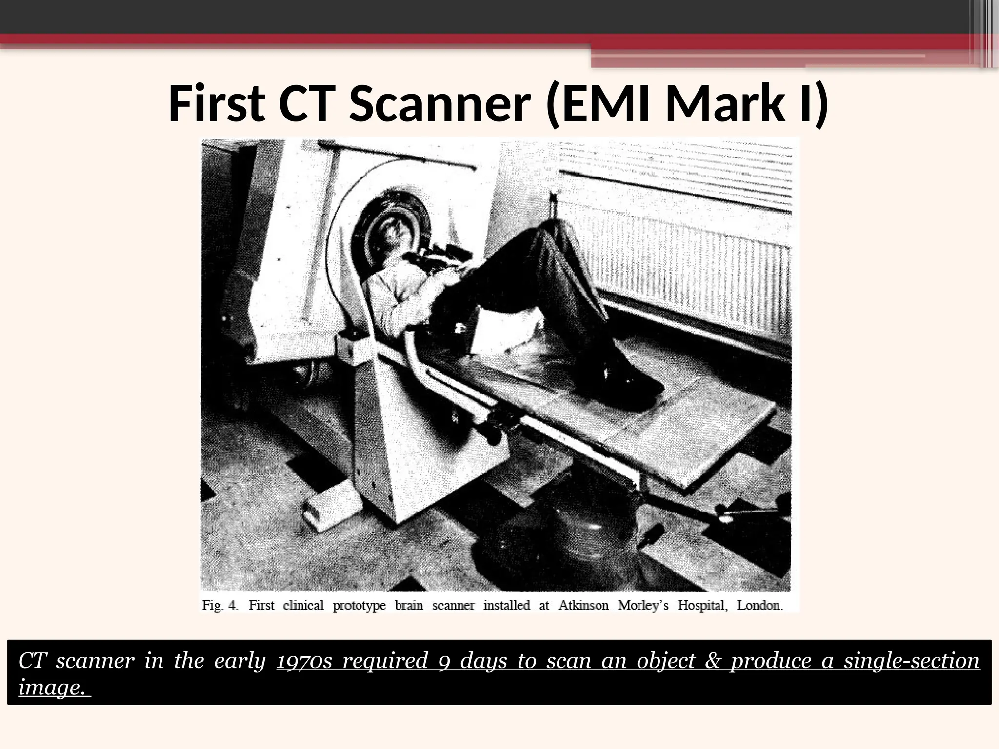 First CT Scanner (EMI Mark I)
CT scanner in the early 1970s required 9 days to scan an object & produce a single-section
image.
 