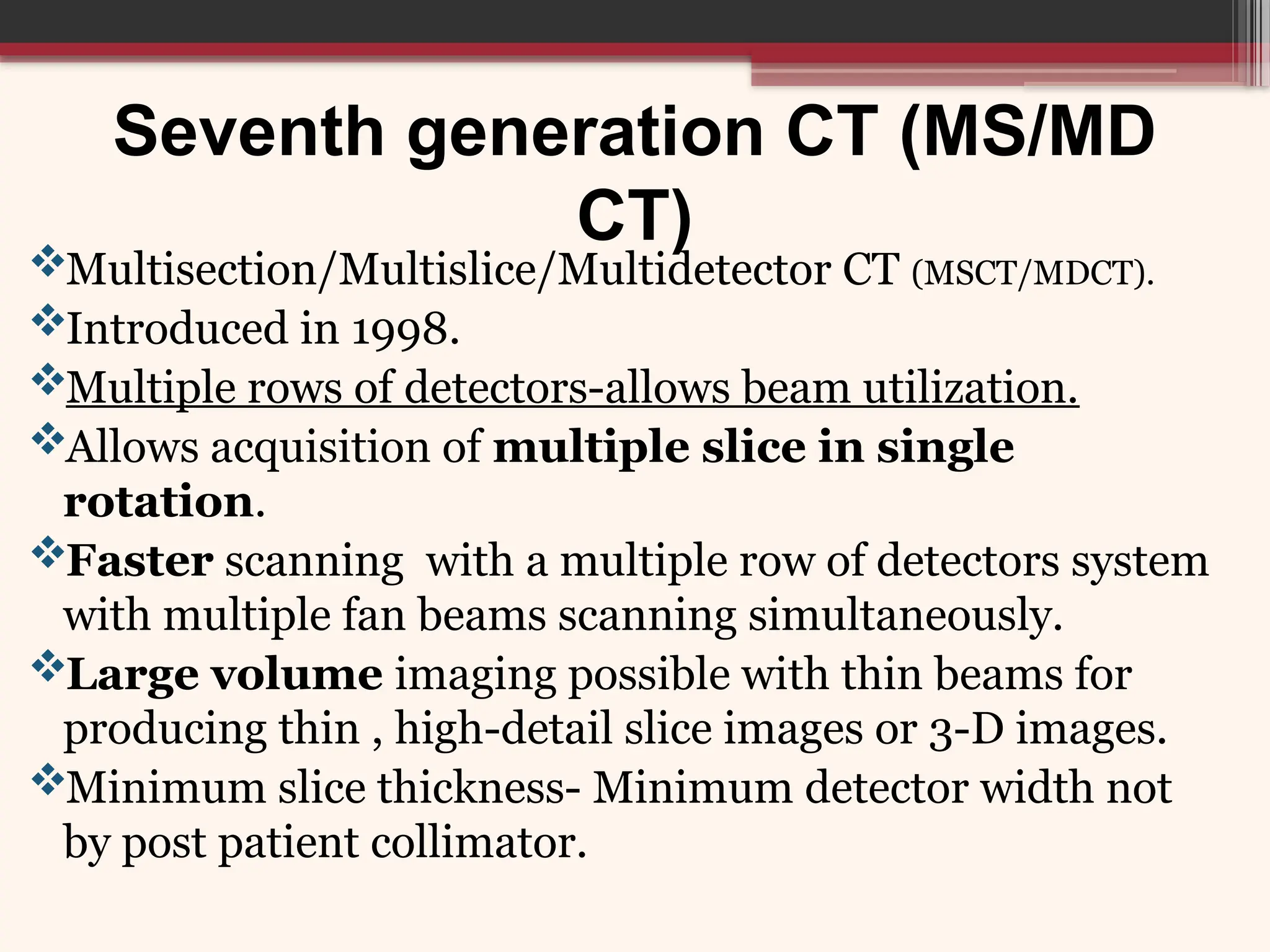 Seventh generation CT (MS/MD
CT)
Multisection/Multislice/Multidetector CT (MSCT/MDCT).
Introduced in 1998.
Multiple rows of detectors-allows beam utilization.
Allows acquisition of multiple slice in single
rotation.
Faster scanning with a multiple row of detectors system
with multiple fan beams scanning simultaneously.
Large volume imaging possible with thin beams for
producing thin , high-detail slice images or 3-D images.
Minimum slice thickness- Minimum detector width not
by post patient collimator.
 