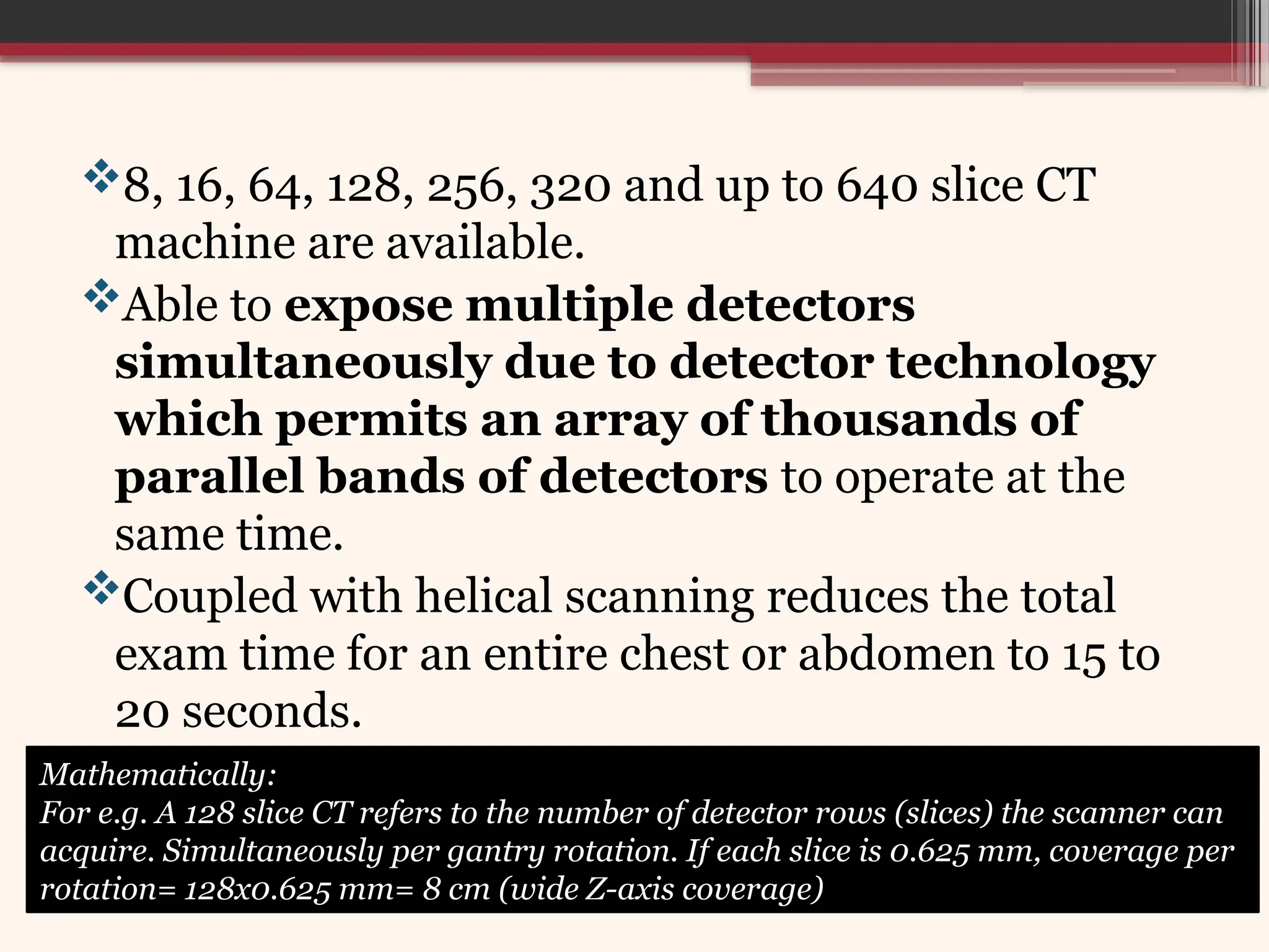 8, 16, 64, 128, 256, 320 and up to 640 slice CT
machine are available.
Able to expose multiple detectors
simultaneously due to detector technology
which permits an array of thousands of
parallel bands of detectors to operate at the
same time.
Coupled with helical scanning reduces the total
exam time for an entire chest or abdomen to 15 to
20 seconds.
Mathematically:
For e.g. A 128 slice CT refers to the number of detector rows (slices) the scanner can
acquire. Simultaneously per gantry rotation. If each slice is 0.625 mm, coverage per
rotation= 128x0.625 mm= 8 cm (wide Z-axis coverage)
 