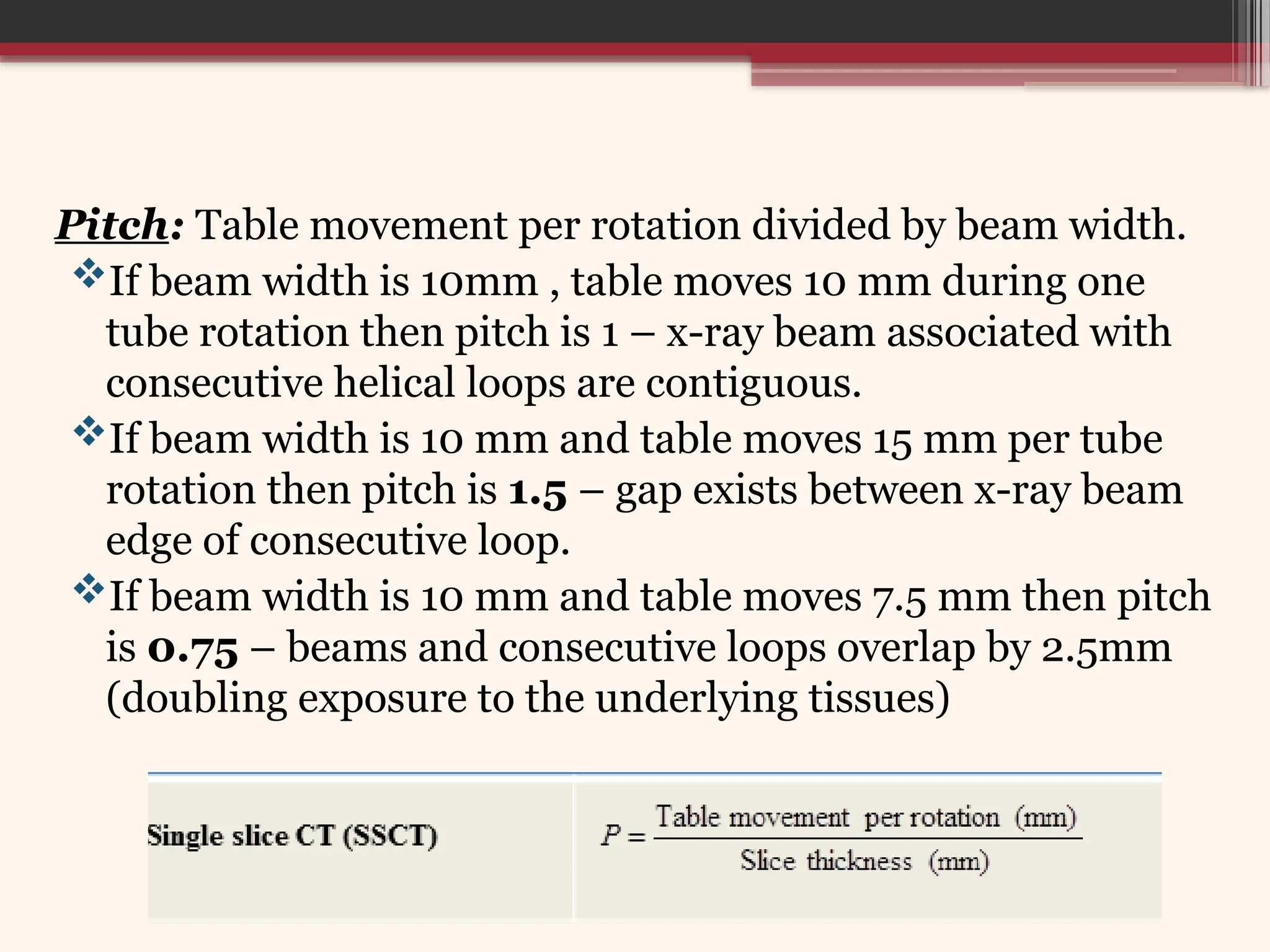 Pitch: Table movement per rotation divided by beam width.
If beam width is 10mm , table moves 10 mm during one
tube rotation then pitch is 1 – x-ray beam associated with
consecutive helical loops are contiguous.
If beam width is 10 mm and table moves 15 mm per tube
rotation then pitch is 1.5 – gap exists between x-ray beam
edge of consecutive loop.
If beam width is 10 mm and table moves 7.5 mm then pitch
is 0.75 – beams and consecutive loops overlap by 2.5mm
(doubling exposure to the underlying tissues)
 