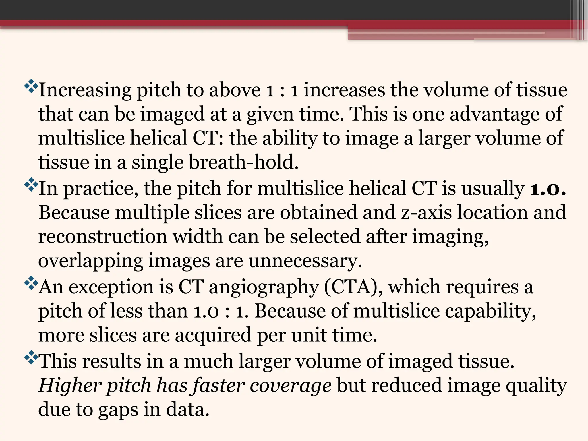 Increasing pitch to above 1 : 1 increases the volume of tissue
that can be imaged at a given time. This is one advantage of
multislice helical CT: the ability to image a larger volume of
tissue in a single breath-hold.
In practice, the pitch for multislice helical CT is usually 1.0.
Because multiple slices are obtained and z-axis location and
reconstruction width can be selected after imaging,
overlapping images are unnecessary.
An exception is CT angiography (CTA), which requires a
pitch of less than 1.0 : 1. Because of multislice capability,
more slices are acquired per unit time.
This results in a much larger volume of imaged tissue.
Higher pitch has faster coverage but reduced image quality
due to gaps in data.
 