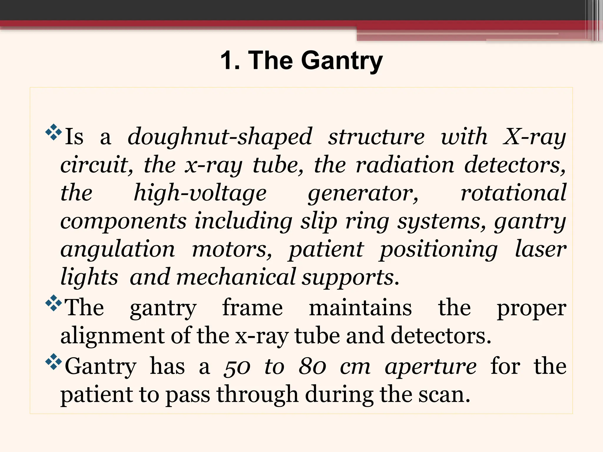 1. The Gantry
Is a doughnut-shaped structure with X-ray
circuit, the x-ray tube, the radiation detectors,
the high-voltage generator, rotational
components including slip ring systems, gantry
angulation motors, patient positioning laser
lights and mechanical supports.
The gantry frame maintains the proper
alignment of the x-ray tube and detectors.
Gantry has a 50 to 80 cm aperture for the
patient to pass through during the scan.
 