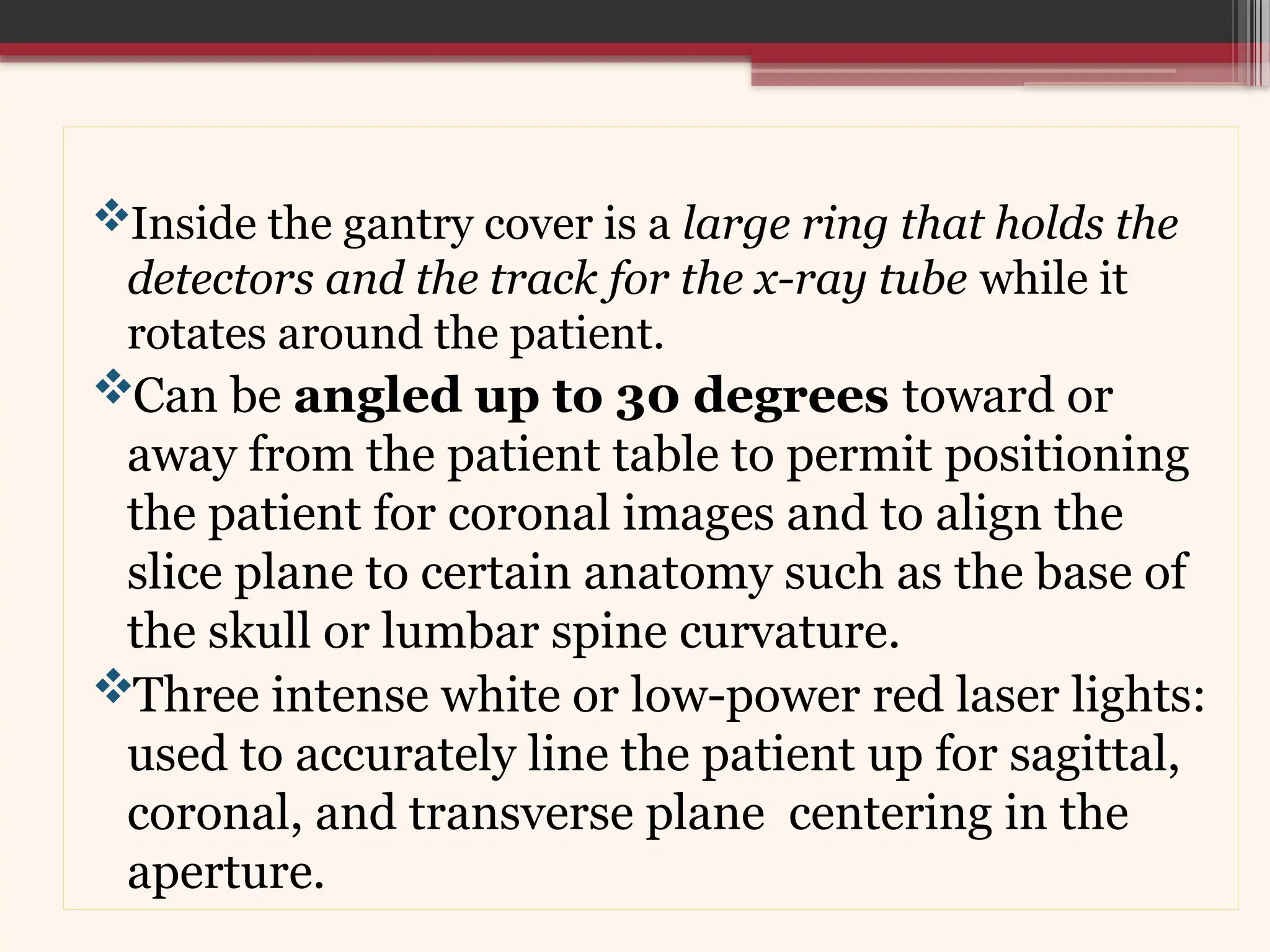 Inside the gantry cover is a large ring that holds the
detectors and the track for the x-ray tube while it
rotates around the patient.
Can be angled up to 30 degrees toward or
away from the patient table to permit positioning
the patient for coronal images and to align the
slice plane to certain anatomy such as the base of
the skull or lumbar spine curvature.
Three intense white or low-power red laser lights:
used to accurately line the patient up for sagittal,
coronal, and transverse plane centering in the
aperture.
 