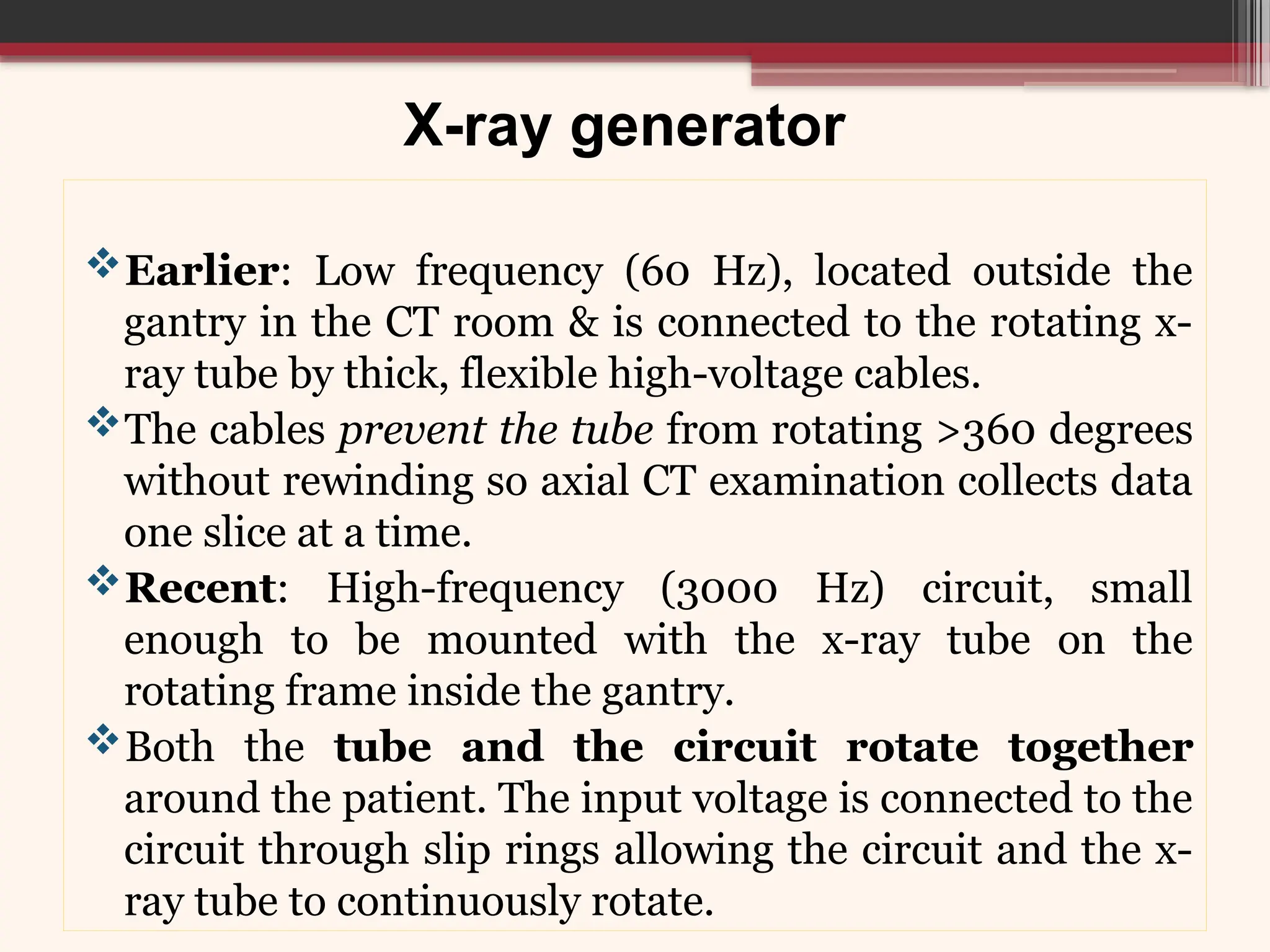 X-ray generator
Earlier: Low frequency (60 Hz), located outside the
gantry in the CT room & is connected to the rotating x-
ray tube by thick, flexible high-voltage cables.
The cables prevent the tube from rotating >360 degrees
without rewinding so axial CT examination collects data
one slice at a time.
Recent: High-frequency (3000 Hz) circuit, small
enough to be mounted with the x-ray tube on the
rotating frame inside the gantry.
Both the tube and the circuit rotate together
around the patient. The input voltage is connected to the
circuit through slip rings allowing the circuit and the x-
ray tube to continuously rotate.
 