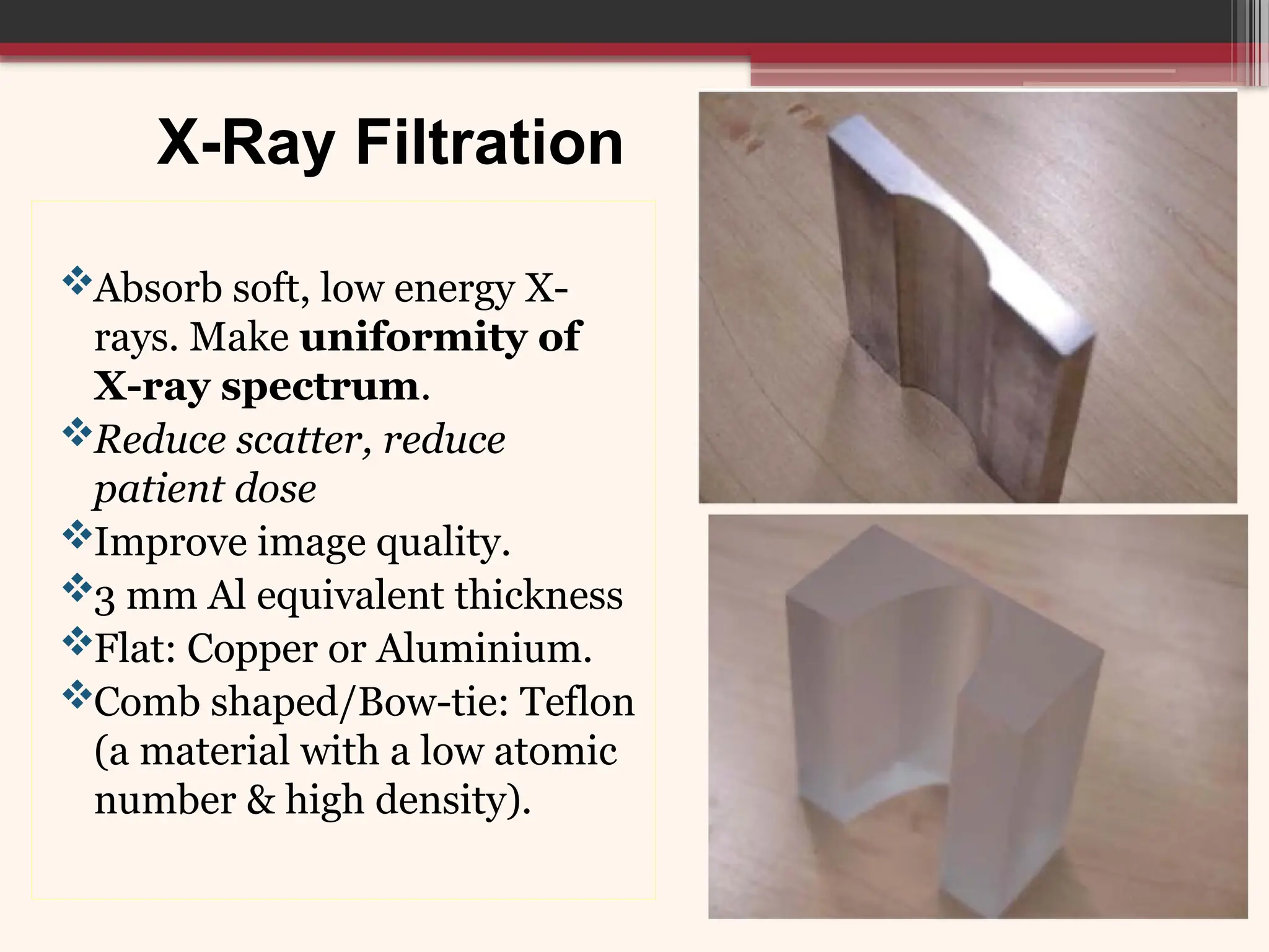 X-Ray Filtration
Absorb soft, low energy X-
rays. Make uniformity of
X-ray spectrum.
Reduce scatter, reduce
patient dose
Improve image quality.
3 mm Al equivalent thickness
Flat: Copper or Aluminium.
Comb shaped/Bow-tie: Teflon
(a material with a low atomic
number & high density).
 