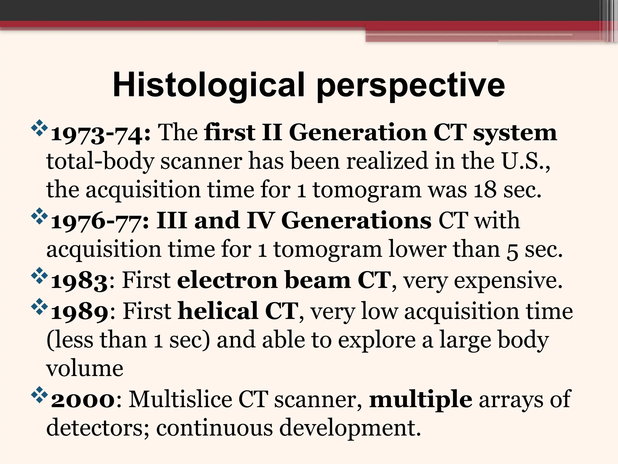 Histological perspective
1973-74: The first II Generation CT system
total-body scanner has been realized in the U.S.,
the acquisition time for 1 tomogram was 18 sec.
1976-77: III and IV Generations CT with
acquisition time for 1 tomogram lower than 5 sec.
1983: First electron beam CT, very expensive.
1989: First helical CT, very low acquisition time
(less than 1 sec) and able to explore a large body
volume
2000: Multislice CT scanner, multiple arrays of
detectors; continuous development.
 