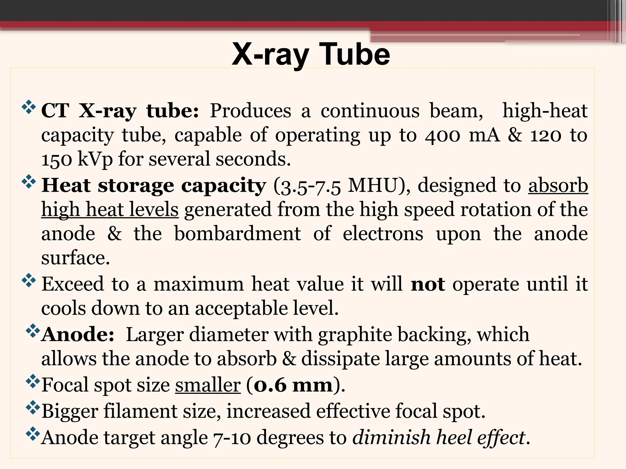 X-ray Tube
CT X-ray tube: Produces a continuous beam, high-heat
capacity tube, capable of operating up to 400 mA & 120 to
150 kVp for several seconds.
Heat storage capacity (3.5-7.5 MHU), designed to absorb
high heat levels generated from the high speed rotation of the
anode & the bombardment of electrons upon the anode
surface.
Exceed to a maximum heat value it will not operate until it
cools down to an acceptable level.
Anode: Larger diameter with graphite backing, which
allows the anode to absorb & dissipate large amounts of heat.
Focal spot size smaller (0.6 mm).
Bigger filament size, increased effective focal spot.
Anode target angle 7-10 degrees to diminish heel effect.
 
