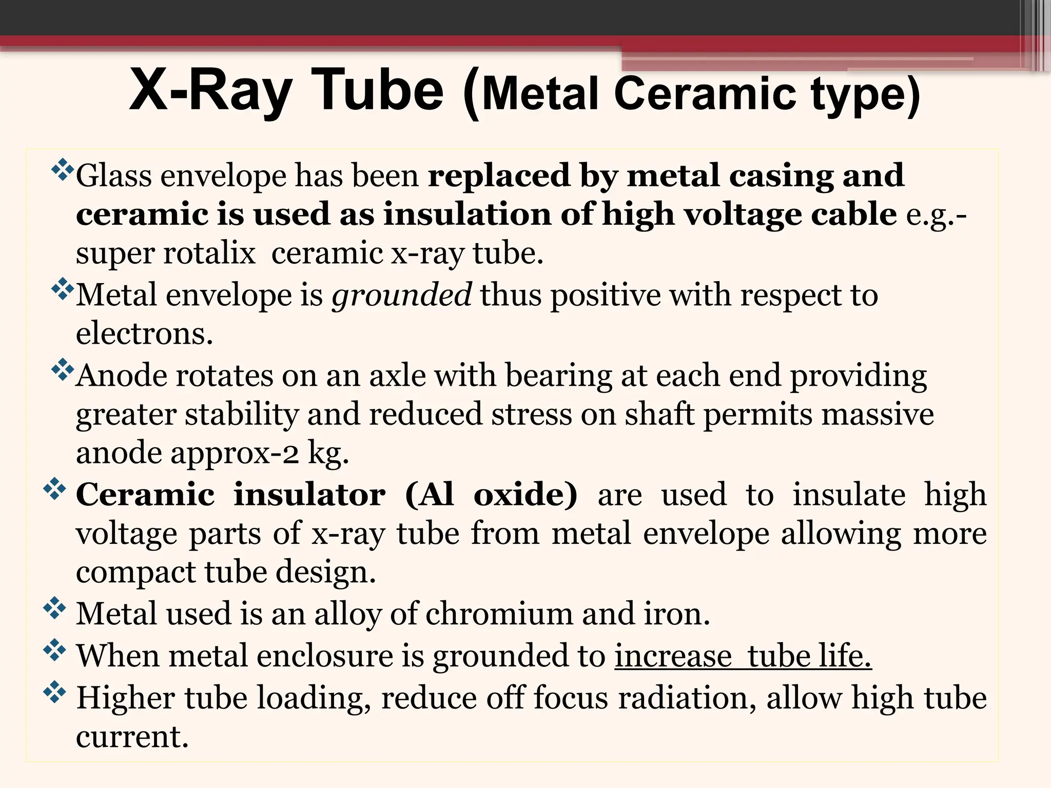 X-Ray Tube (Metal Ceramic type)
Glass envelope has been replaced by metal casing and
ceramic is used as insulation of high voltage cable e.g.-
super rotalix ceramic x-ray tube.
Metal envelope is grounded thus positive with respect to
electrons.
Anode rotates on an axle with bearing at each end providing
greater stability and reduced stress on shaft permits massive
anode approx-2 kg.
 Ceramic insulator (Al oxide) are used to insulate high
voltage parts of x-ray tube from metal envelope allowing more
compact tube design.
 Metal used is an alloy of chromium and iron.
 When metal enclosure is grounded to increase tube life.
 Higher tube loading, reduce off focus radiation, allow high tube
current.
 