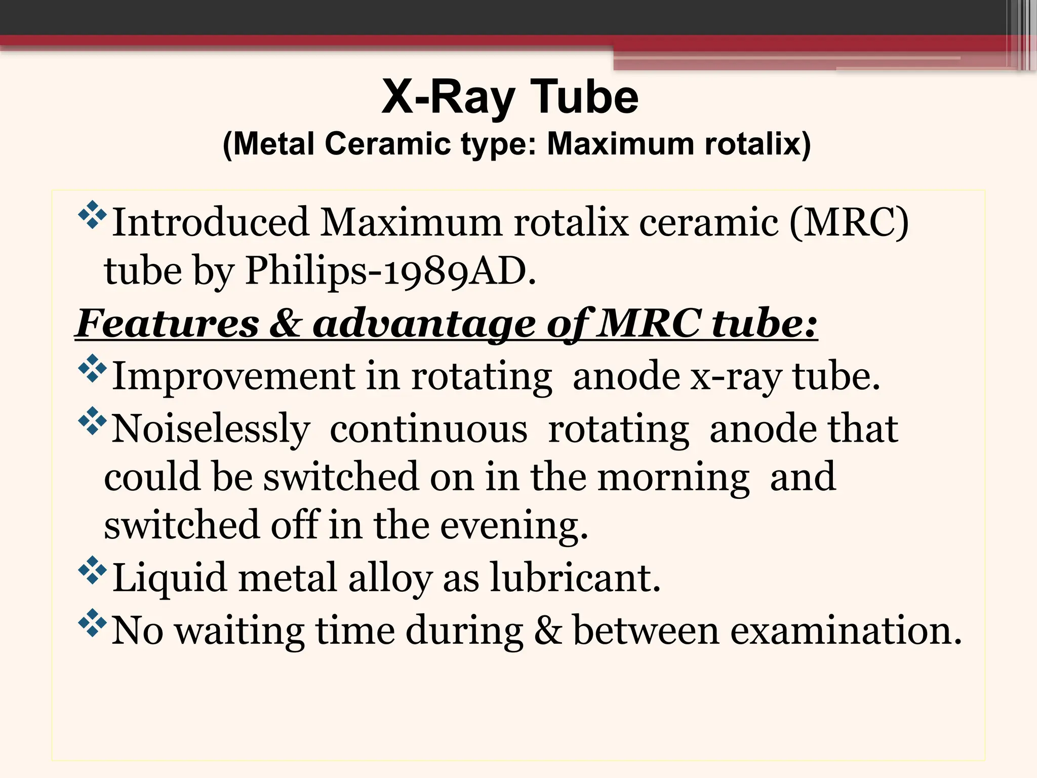 X-Ray Tube
(Metal Ceramic type: Maximum rotalix)
Introduced Maximum rotalix ceramic (MRC)
tube by Philips-1989AD.
Features & advantage of MRC tube:
Improvement in rotating anode x-ray tube.
Noiselessly continuous rotating anode that
could be switched on in the morning and
switched off in the evening.
Liquid metal alloy as lubricant.
No waiting time during & between examination.
 