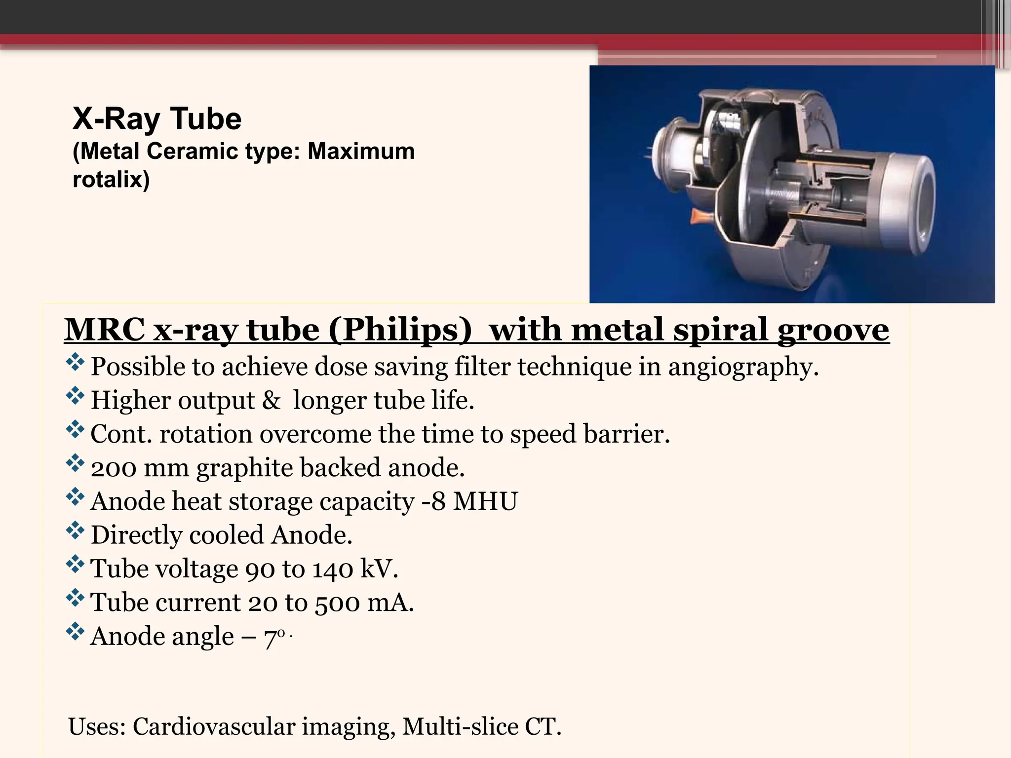 X-Ray Tube
(Metal Ceramic type: Maximum
rotalix)
MRC x-ray tube (Philips) with metal spiral groove
Possible to achieve dose saving filter technique in angiography.
Higher output & longer tube life.
Cont. rotation overcome the time to speed barrier.
200 mm graphite backed anode.
Anode heat storage capacity -8 MHU
Directly cooled Anode.
Tube voltage 90 to 140 kV.
Tube current 20 to 500 mA.
Anode angle – 7o .
Uses: Cardiovascular imaging, Multi-slice CT.
 