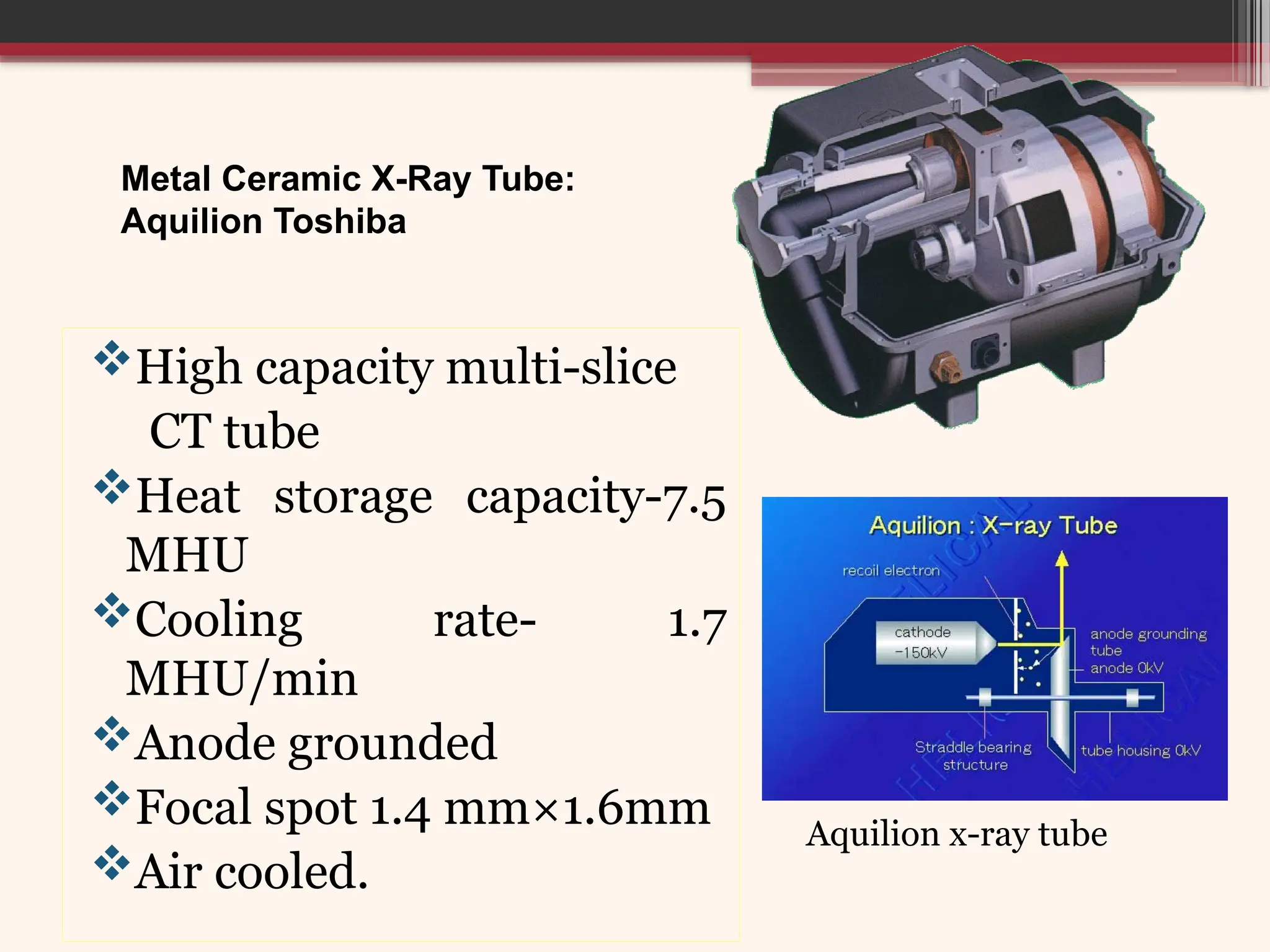 Metal Ceramic X-Ray Tube:
Aquilion Toshiba
High capacity multi-slice
CT tube
Heat storage capacity-7.5
MHU
Cooling rate- 1.7
MHU/min
Anode grounded
Focal spot 1.4 mm×1.6mm
Air cooled.
Aquilion x-ray tube
 
