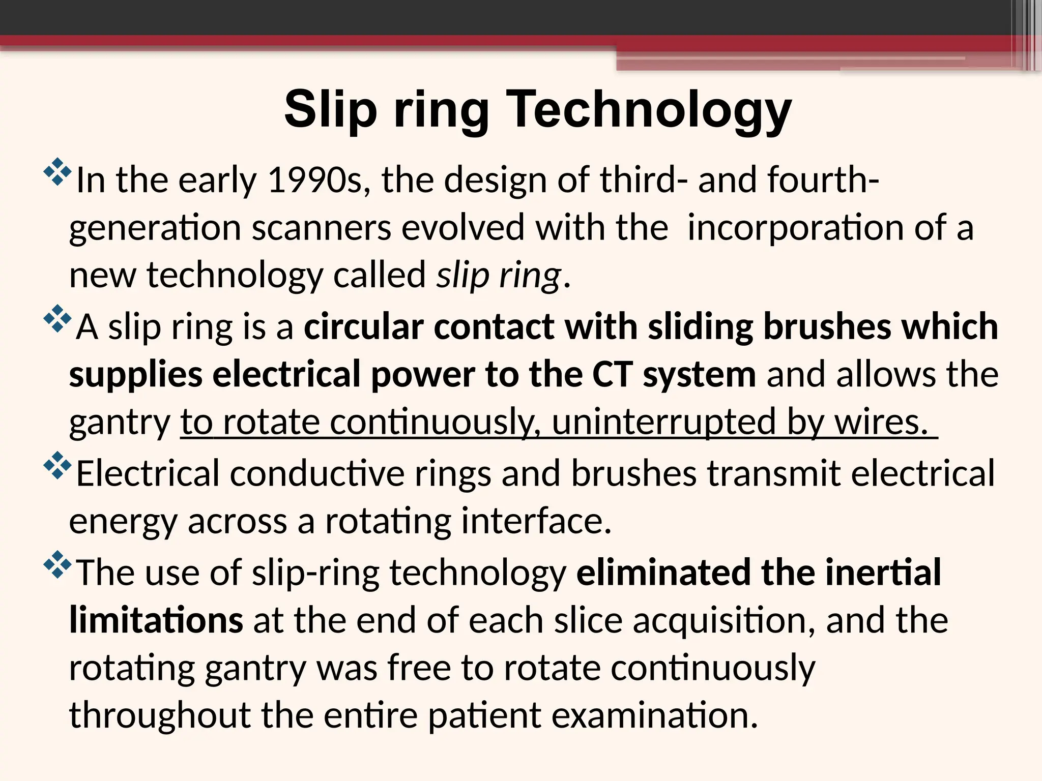 In the early 1990s, the design of third- and fourth-
generation scanners evolved with the incorporation of a
new technology called slip ring.
A slip ring is a circular contact with sliding brushes which
supplies electrical power to the CT system and allows the
gantry to rotate continuously, uninterrupted by wires.
Electrical conductive rings and brushes transmit electrical
energy across a rotating interface.
The use of slip-ring technology eliminated the inertial
limitations at the end of each slice acquisition, and the
rotating gantry was free to rotate continuously
throughout the entire patient examination.
Slip ring Technology
 