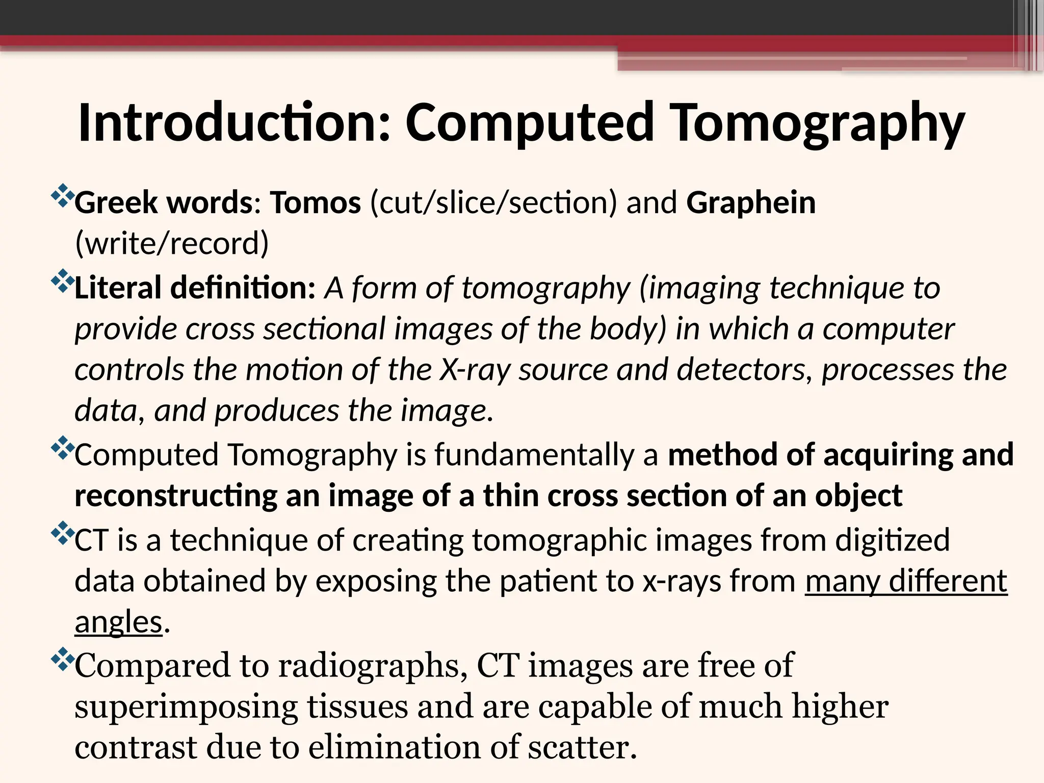 Introduction: Computed Tomography
Greek words: Tomos (cut/slice/section) and Graphein
(write/record)
Literal definition: A form of tomography (imaging technique to
provide cross sectional images of the body) in which a computer
controls the motion of the X-ray source and detectors, processes the
data, and produces the image.
Computed Tomography is fundamentally a method of acquiring and
reconstructing an image of a thin cross section of an object
CT is a technique of creating tomographic images from digitized
data obtained by exposing the patient to x-rays from many different
angles.
Compared to radiographs, CT images are free of
superimposing tissues and are capable of much higher
contrast due to elimination of scatter.
 