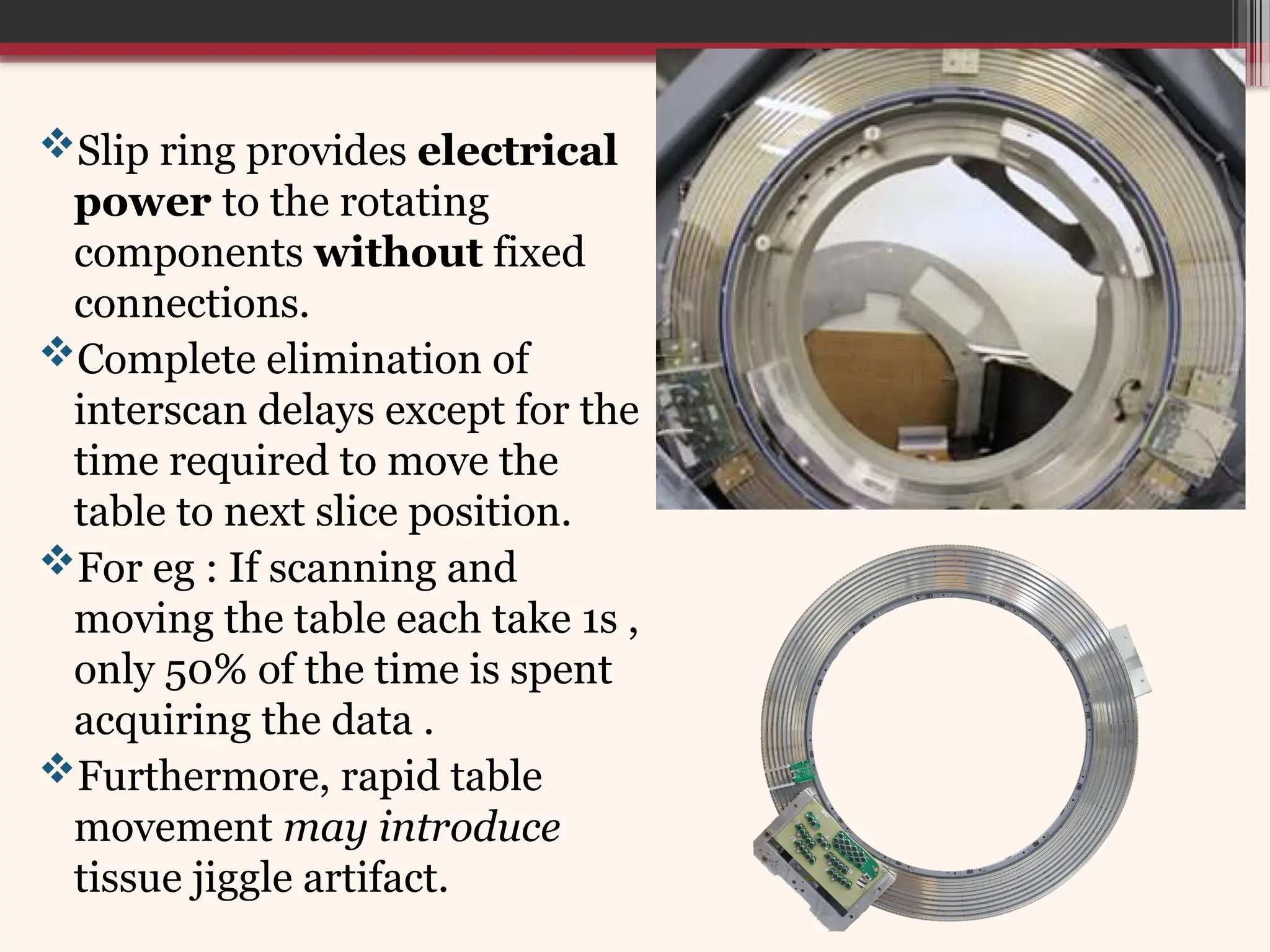 Slip ring provides electrical
power to the rotating
components without fixed
connections.
Complete elimination of
interscan delays except for the
time required to move the
table to next slice position.
For eg : If scanning and
moving the table each take 1s ,
only 50% of the time is spent
acquiring the data .
Furthermore, rapid table
movement may introduce
tissue jiggle artifact.
 